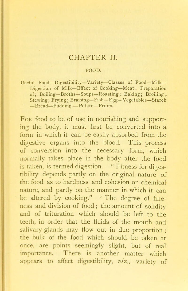 FOOD. Useful Food—Digestibility—Variety—Classes of Food—Milk— Digestion of Milk—Effect of Cooking—Meat: Preparation of; Boiling—Broths—Soups—Roasting; Baking; Broiling- Stewing; Frying; Braising—Fish—Egg—Vegetables—Starch —Bread—Puddings—Potato—Fruits. For food to be of use in nourishing and support- ing the body, it must first be converted into a form in which it can be easily absorbed from the digestive organs into the blood. This process of conversion into the necessary form, which normally takes place in the body after the food is taken, is termed digestion. “ Fitness for diges- tibility depends partly on the original nature of the food as to hardness and cohesion or chemical nature, and partly on the manner in which it can be altered by cooking.” “ The degree of fine- ness and division of food ; the amount of solidity and of trituration which should be left to the teeth, in order that the fluids of the mouth and salivary glands may flow out in due proportion ; the bulk of the food which should be taken at once, are points seemingly slight, but of real importance. There is another matter which appears to affect digestibility, viz., variety of