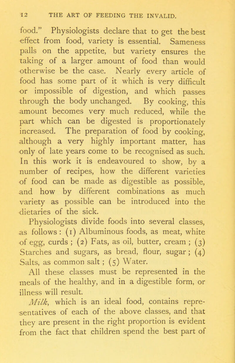 food.” Physiologists declare that to get the best effect from food, variety is essential. Sameness palls on the appetite, but variety ensures the taking of a larger amount of food than would otherwise be the case. Nearly every article of food has some part of it which is very difficult or impossible of digestion, and which passes through the body unchanged. By cooking, this amount becomes very much reduced, while the part which can be digested is proportionately increased. The preparation of food by cooking, although a very highly important matter, has only of late years come to be recognised as such. In this work it is endeavoured to show, by a number of recipes, how the different varieties of food can be made as digestible as possible, and how by different combinations as much variety as possible can be introduced into the dietaries of the sick. Physiologists divide foods into several classes, as follows: (i) Albuminous foods, as meat, white of egg, curds ; (2) Fats, as oil, butter, cream ; (3) Starches and sugars, as bread, flour, sugar ; (4) Salts, as common salt ; (5) Water. All these classes must be represented in the meals of the healthy, and in a digestible form, or illness will result. Milk, which is an ideal food, contains repre- sentatives of each of the above classes, and that they are present in the right proportion is evident from the fact that children spend the best part of