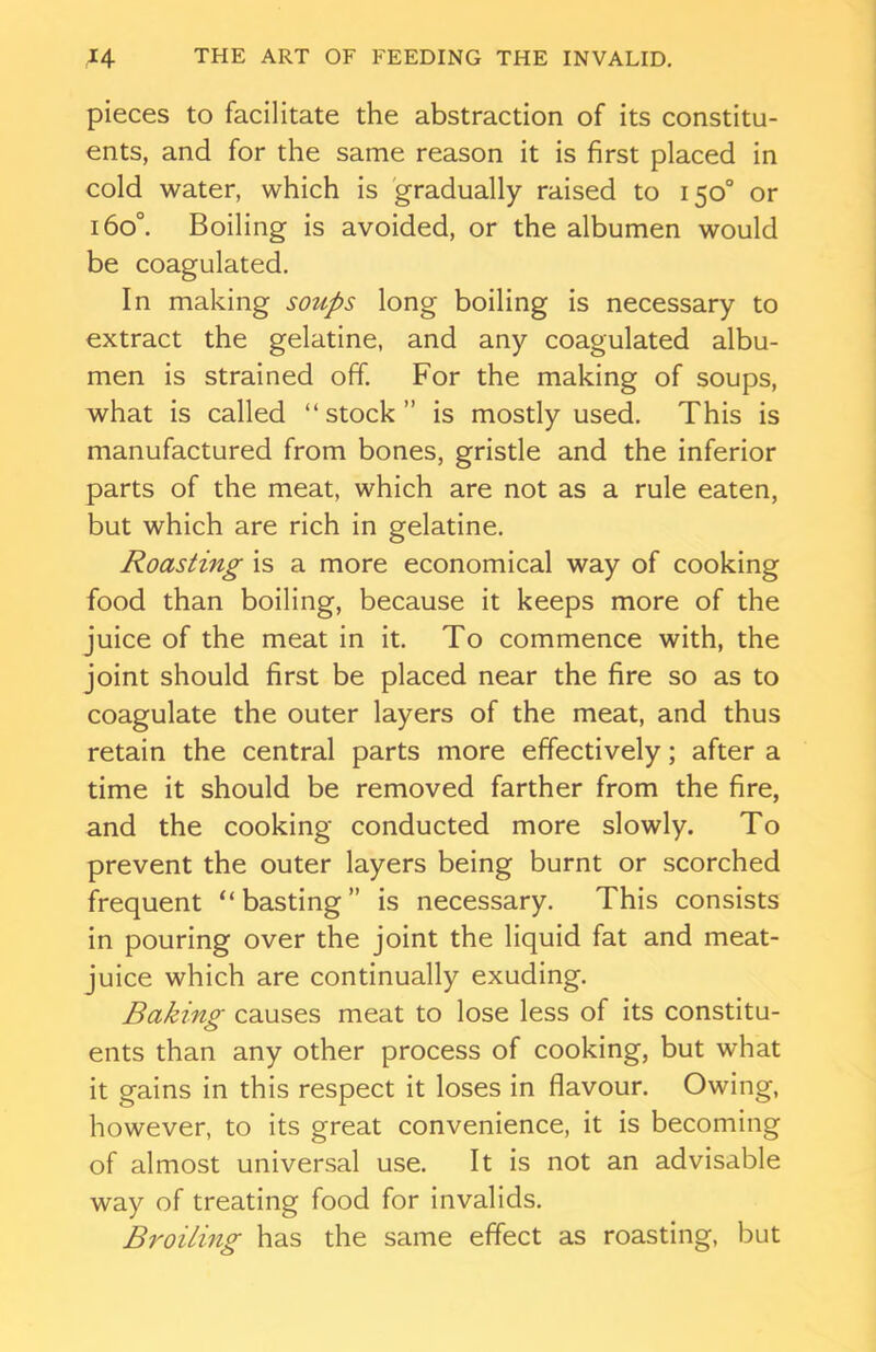 pieces to facilitate the abstraction of its constitu- ents, and for the same reason it is first placed in cold water, which is gradually raised to 150° or 160°. Boiling is avoided, or the albumen would be coagulated. In making soups long boiling is necessary to extract the gelatine, and any coagulated albu- men is strained off. For the making of soups, what is called “stock” is mostly used. This is manufactured from bones, gristle and the inferior parts of the meat, which are not as a rule eaten, but which are rich in gelatine. Roasting is a more economical way of cooking food than boiling, because it keeps more of the juice of the meat in it. To commence with, the joint should first be placed near the fire so as to coagulate the outer layers of the meat, and thus retain the central parts more effectively; after a time it should be removed farther from the fire, and the cooking conducted more slowly. To prevent the outer layers being burnt or scorched frequent “basting” is necessary. This consists in pouring over the joint the liquid fat and meat- juice which are continually exuding. Baking■ causes meat to lose less of its constitu- c> ents than any other process of cooking, but what it gains in this respect it loses in flavour. Owing, however, to its great convenience, it is becoming of almost universal use. It is not an advisable way of treating food for invalids. Broiling has the same effect as roasting, but