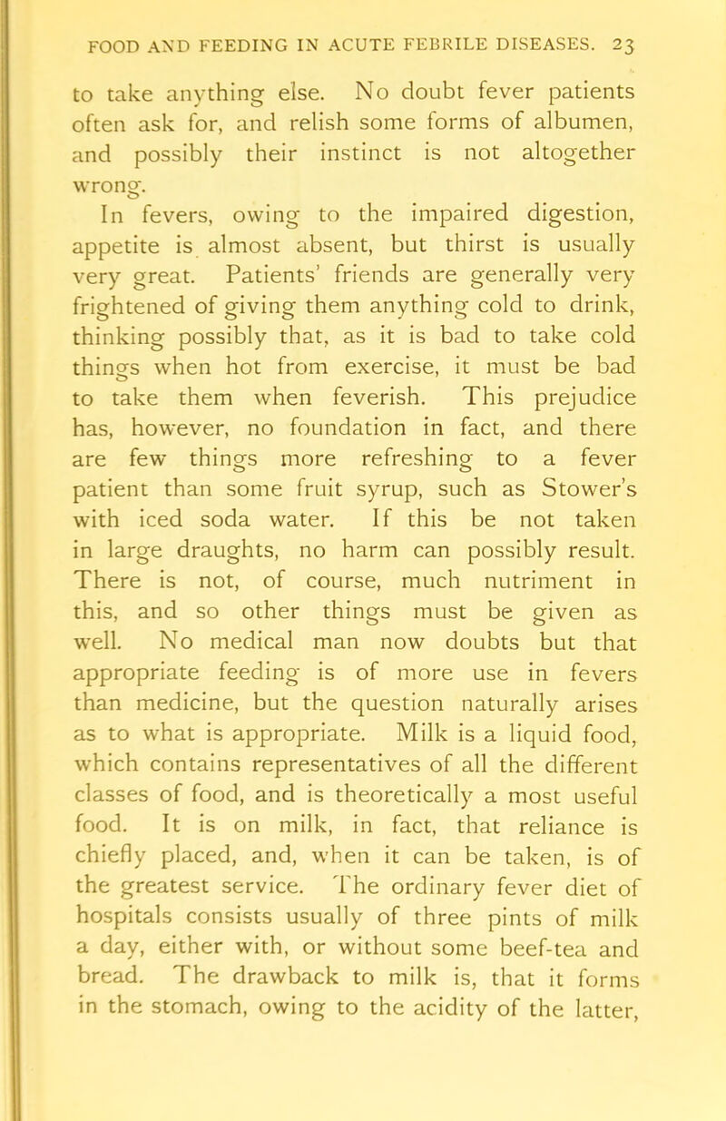 to take anything else. No doubt fever patients often ask for, and relish some forms of albumen, and possibly their instinct is not altogether wrong. In fevers, owing to the impaired digestion, appetite is almost absent, but thirst is usually very great. Patients’ friends are generally very frightened of giving them anything cold to drink, thinking possibly that, as it is bad to take cold things when hot from exercise, it must be bad to take them when feverish. This prejudice has, however, no foundation in fact, and there are few things more refreshing to a fever patient than some fruit syrup, such as Stowers with iced soda water. If this be not taken in large draughts, no harm can possibly result. There is not, of course, much nutriment in this, and so other things must be given as well. No medical man now doubts but that appropriate feeding is of more use in fevers than medicine, but the question naturally arises as to what is appropriate. Milk is a liquid food, which contains representatives of all the different classes of food, and is theoretically a most useful food. It is on milk, in fact, that reliance is chiefly placed, and, when it can be taken, is of the greatest service. The ordinary fever diet of hospitals consists usually of three pints of milk a day, either with, or without some beef-tea and bread. The drawback to milk is, that it forms in the stomach, owing to the acidity of the latter,