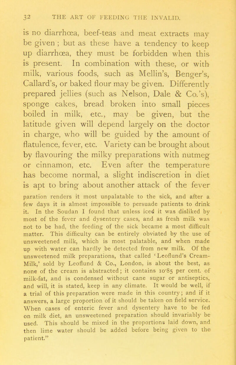 is no diarrhoea, beef-teas and meat extracts may- be given ; but as these have a tendency to keep up diarrhoea, they must be forbidden when this, is present. In combination with these, or with milk, various foods, such as Mellin’s, Benger’s, Callard’s, or baked flour may be given. Differently prepared jellies (such as Nelson, Dale & Co.’s), sponge cakes, bread broken into small pieces boiled in milk, etc., may be given, but the latitude given will depend largely on the doctor in charge, who will be guided by the amount of flatulence, fever, etc. Variety can be brought about by flavouring the milky preparations with nutmeg or cinnamon, etc. Even after the temperature has become normal, a slight indiscretion in diet is apt to bring about another attack of the fever paration renders it most unpalatable to the sick, and after a few days it is almost impossible to persuade patients to drink it. In the Soudan I found that unless iced it was disliked by most of the fever and dysentery cases, and as fresh milk was not to be had, the feeding of the sick became a most difficult matter. This difficulty can be entirely obviated by the use of unsweetened milk, which is most palatable, and when made up with water can hardly be detected from new milk. Of the unsweetened milk preparations, that called ‘ Leoflund’s Cream- Milk,’ sold by Leoflund & Co., London, is about the best, as none of the cream is abstracted; it contains io’85 per cent, of milk-fat, and is condensed without cane sugar or antiseptics, and will, it is stated, keep in any climate. It would be well, if a trial of this preparation were made in this country; and if it answers, a large proportion of it should be taken on field service. When cases of enteric fever and dysentery have to be fed on milk diet, an unsweetened preparation should invariably be used. This should be mixed in the proportions laid down, and then lime water should be added before being given to the patient.”