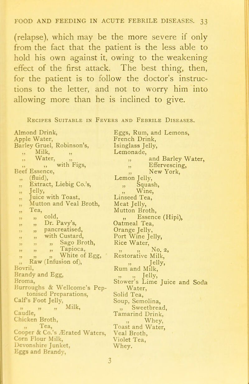 (relapse), which may be the more severe if only from the fact that the patient is the less able to hold his own against it, owing to the weakening effect of the first attack. The best thing, then, for the patient is to follow the doctor’s instruc- tions to the letter, and not to worry him into allowing more than he is inclined to give. Recipes Suitable in Fevers and Febrile Diseases. Almond Drink, Apple Water, Barley Gruel, Robinson’s, „ Milk, „ „ Water, „ „ „ with Figs, Beef Essence, „ (fluid), „ Extract, Liebig Co.’s, „ Jelly, „ Juice with Toast, ,, Mutton and Veal Broth, „ Tea, „ ,, cold, „ „ Dr. Pavy’s, ,, „ pancreatised, „ „ with Custard, „ „ „ Sago Broth, „ „ ,, Tapioca, „ „ „ White of Egg, „ Raw (Infusion of), Bovril, Brandy and Egg, Broma, Burroughs & Wellcome’s Pep- tonised Preparations, CalPs Foot Jelly, „ „ „ Milk, Caudle, Chicken Broth, „ Tea, Cooper & Co.’s ^Erated Waters, Corn Flour Milk, Devonshire Junket, Eggs and Brandy, Eggs, Rum, and Lemons, French Drink, Isinglass Jelly, Lemonade, „ and Barley Water, „ Effervescing, „ New York, Lemon Jelly, „ Squash, „ Wine, Linseed Tea, Meat Jelly, Mutton Broth, „ Essence (Hipi), Oatmeal Tea, Orange Jelly, Port Wine jelly, Rice Water, ,, „ No. 2, Restorative Milk, >» Jelly, Rum and Milk, ,, ,, Jelly, Stower’s Lime Juice and Soda Water, Solid Tea, Soup, Semolina, „ Sweetbread, Tamarind Drink, Whey, Toast and Water, Veal Broth, Violet Tea, Whey. 3