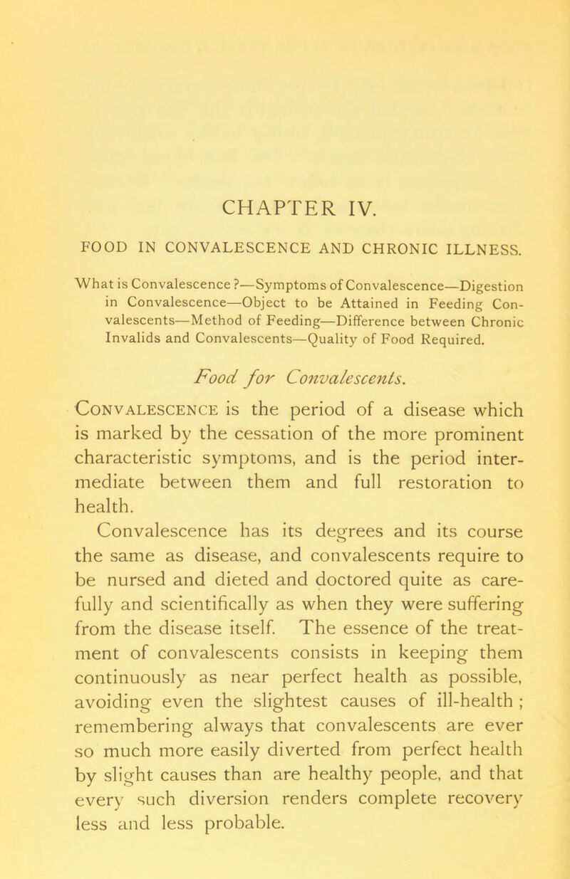 FOOD IN CONVALESCENCE AND CHRONIC ILLNESS. What is Convalescence ?—Symptoms of Convalescence—Digestion in Convalescence—Object to be Attained in Feeding Con- valescents—Method of Feeding—Difference between Chronic Invalids and Convalescents—Quality of Food Required. Food for Convalescents. Convalescence is the period of a disease which is marked by the cessation of the more prominent characteristic symptoms, and is the period inter- mediate between them and full restoration to health. Convalescence has its decrees and its course the same as disease, and convalescents require to be nursed and dieted and doctored quite as care- fully and scientifically as when they were suffering from the disease itself. The essence of the treat- ment of convalescents consists in keeping them continuously as near perfect health as possible, avoiding even the slightest causes of ill-health ; remembering always that convalescents are ever so much more easily diverted from perfect health by slight causes than are healthy people, and that every such diversion renders complete recovery less and less probable.