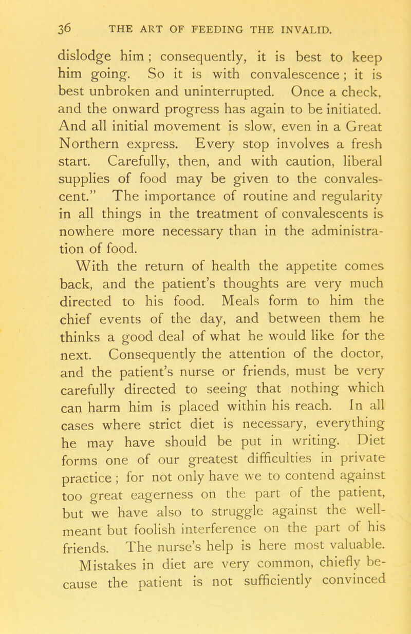 dislodge him ; consequently, it is best to keep him going. So it is with convalescence; it is best unbroken and uninterrupted. Once a check, and the onward progress has again to be initiated. And all initial movement is slow, even in a Great Northern express. Every stop involves a fresh start. Carefully, then, and with caution, liberal supplies of food may be given to the convales- cent.” The importance of routine and regularity in all things in the treatment of convalescents is nowhere more necessary than in the administra- tion of food. With the return of health the appetite comes back, and the patient’s thoughts are very much directed to his food. Meals form to him the chief events of the day, and between them he thinks a good deal of what he would like for the next. Consequently the attention of the doctor, and the patient’s nurse or friends, must be very carefully directed to seeing that nothing which can harm him is placed within his reach. In all cases where strict diet is necessary, everything he may have should be put in writing. Diet forms one of our greatest difficulties in private practice ; for not only have we to contend against too great eagerness on the part of the patient, but we have also to struggle against the well- meant but foolish interference on the part of his friends. The nurse’s help is here most valuable. Mistakes in diet are very common, chiefly be- cause the patient is not sufficiently convinced