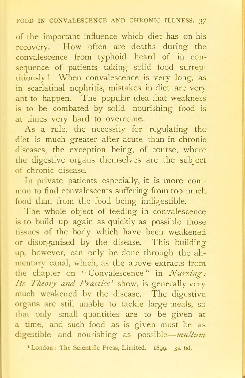 of the important influence which diet has on his recovery. How often are deaths during the convalescence from typhoid heard of in con- sequence of patients taking solid food surrep- titiously ! When convalescence is very long, as in scarlatinal nephritis, mistakes in diet are very apt to happen. The popular idea that weakness is to be combated by solid, nourishing food is at times very hard to overcome. As a rule, the necessity for regulating the diet is much greater after acute than in chronic diseases, the exception being, of course, where the digestive organs themselves are the subject of chronic disease. In private patients especially, it is more com- mon to find convalescents suffering from too much food than from the food being indigestible. The whole object of feeding in convalescence is to build up again as quickly as possible those tissues of the body which have been weakened or disorganised by the disease. This building up, however, can only be done through the ali- mentary canal, which, as the above extracts from the chapter on “Convalescence” in Nursing: Its Theory and Practice1 show, is generally very much weakened by the disease. The digestive organs are still unable to tackle large meals, so that only small quantities are to be given at a time, and such food as is given must be as digestible and nourishing as possible—multum 1 London : The Scientific Press, Limited. 1899. 3s. 6d.