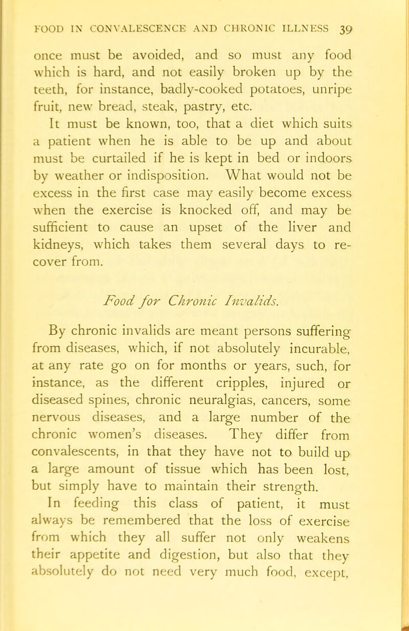 once must be avoided, and so must any food which is hard, and not easily broken up by the teeth, for instance, badly-cooked potatoes, unripe fruit, new bread, steak, pastry, etc. It must be known, too, that a diet which suits a patient when he is able to be up and about must be curtailed if he is kept in bed or indoors by weather or indisposition. What would not be excess in the first case may easily become excess when the exercise is knocked off, and may be sufficient to cause an upset of the liver and kidneys, which takes them several days to re- cover from. Food for Chronic Invalids. By chronic invalids are meant persons suffering from diseases, which, if not absolutely incurable, at any rate go on for months or years, such, for instance, as the different cripples, injured or diseased spines, chronic neuralgias, cancers, some nervous diseases, and a large number of the chronic women’s diseases. They differ from convalescents, in that they have not to build up a large amount of tissue which has been lost, but simply have to maintain their strength. In feeding this class of patient, it must always be remembered that the loss of exercise from which they all suffer not only weakens their appetite and digestion, but also that they absolutely do not need very much food, except.