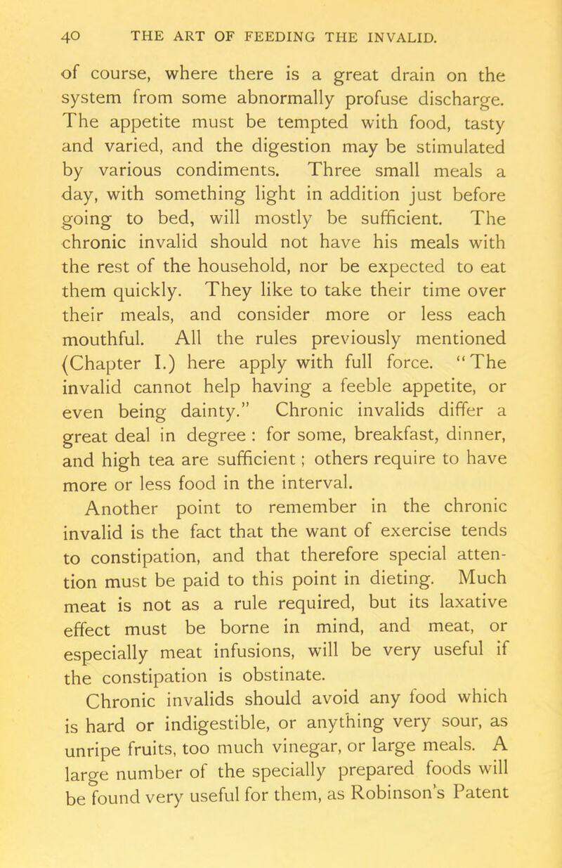 of course, where there is a great drain on the system from some abnormally profuse discharge. The appetite must be tempted with food, tasty and varied, and the digestion may be stimulated by various condiments. Three small meals a day, with something light in addition just before going to bed, will mostly be sufficient. The chronic invalid should not have his meals with the rest of the household, nor be expected to eat them quickly. They like to take their time over their meals, and consider more or less each mouthful. All the rules previously mentioned (Chapter I.) here apply with full force. “The invalid cannot help having a feeble appetite, or even being dainty.” Chronic invalids differ a great deal in degree : for some, breakfast, dinner, and high tea are sufficient; others require to have more or less food in the interval. Another point to remember in the chronic invalid is the fact that the want of exercise tends to constipation, and that therefore special atten- tion must be paid to this point in dieting. Much meat is not as a rule required, but its laxative effect must be borne in mind, and meat, or especially meat infusions, will be very useful if the constipation is obstinate. Chronic invalids should avoid any food which is hard or indigestible, or anything very sour, as unripe fruits, too much vinegar, or large meals. A large number of the specially prepared foods will be found very useful for them, as Robinson’s Patent
