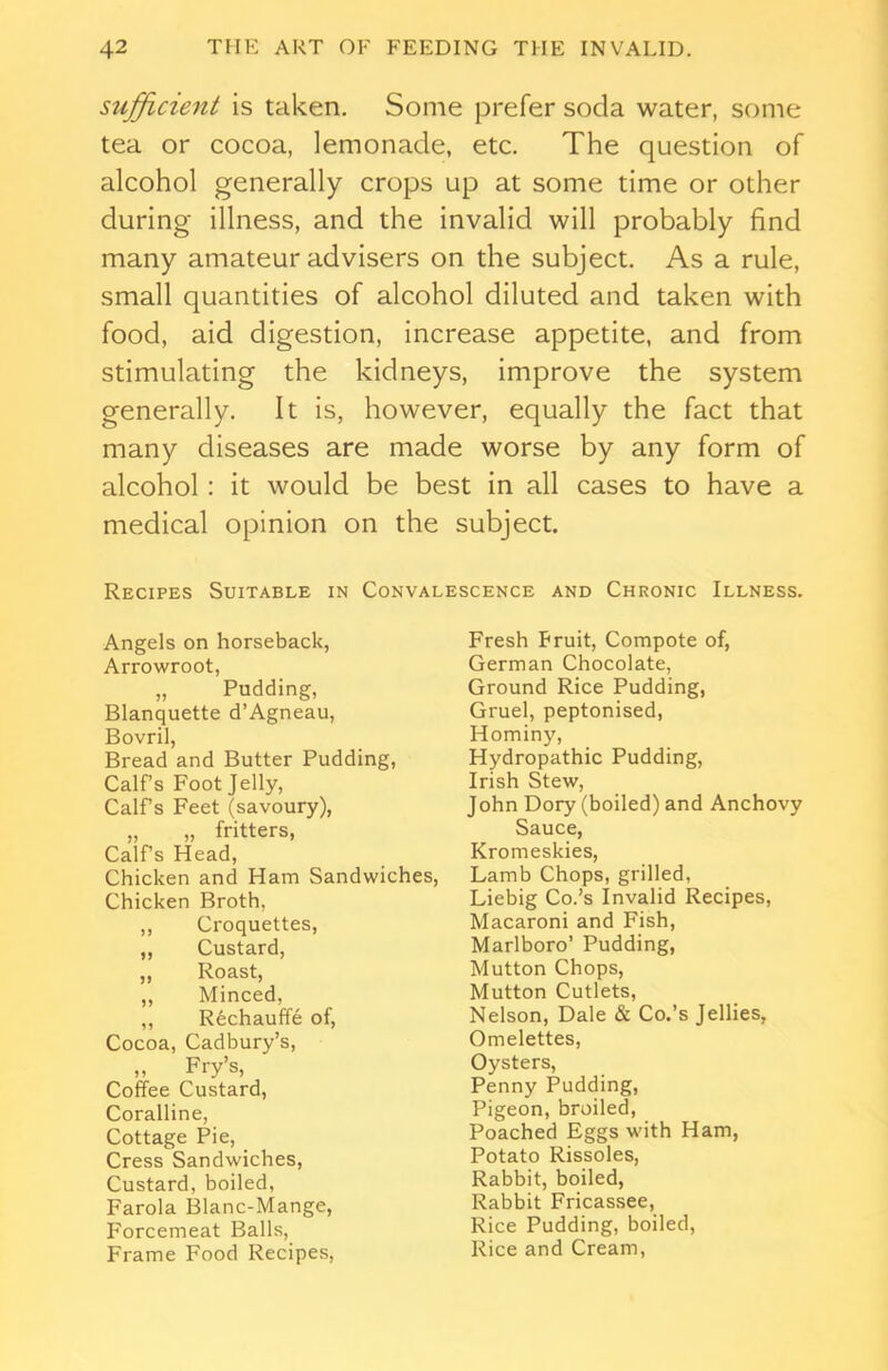 sufficient is taken. Some prefer soda water, some tea or cocoa, lemonade, etc. The question of alcohol generally crops up at some time or other during illness, and the invalid will probably find many amateur advisers on the subject. As a rule, small quantities of alcohol diluted and taken with food, aid digestion, increase appetite, and from stimulating the kidneys, improve the system generally. It is, however, equally the fact that many diseases are made worse by any form of alcohol: it would be best in all cases to have a medical opinion on the subject. Recipes Suitable in Convalescence and Chronic Illness. Angels on horseback, Arrowroot, „ Pudding, Blanquette d’Agneau, Bovril, Bread and Butter Pudding, Calf’s Foot Jelly, Calf’s Feet (savoury), „ „ fritters, Calf’s Head, Chicken and Ham Sandwiches, Chicken Broth. ,, Croquettes, ,, Custard, „ Roast, ,, Minced, ,, Rechauffe of, Cocoa, Cadbury’s, „ Fry’s, Coffee Custard, Coralline, Cottage Pie, Cress Sandwiches, Custard, boiled, Farola Blanc-Mange, Forcemeat Balls, Frame Food Recipes, Fresh Fruit, Compote of, German Chocolate, Ground Rice Pudding, Gruel, peptonised, Hominy, Hydropathic Pudding, Irish Stew, John Dory (boiled) and Anchovy Sauce, Kromeskies, Lamb Chops, grilled, Liebig Co.’s Invalid Recipes, Macaroni and Fish, Marlboro’ Pudding, Mutton Chops, Mutton Cutlets, Nelson, Dale & Co.’s Jellies, Omelettes, Oysters, Penny Pudding, Pigeon, broiled, Poached Eggs with Ham, Potato Rissoles, Rabbit, boiled, Rabbit Fricassee, Rice Pudding, boiled, Rice and Cream,