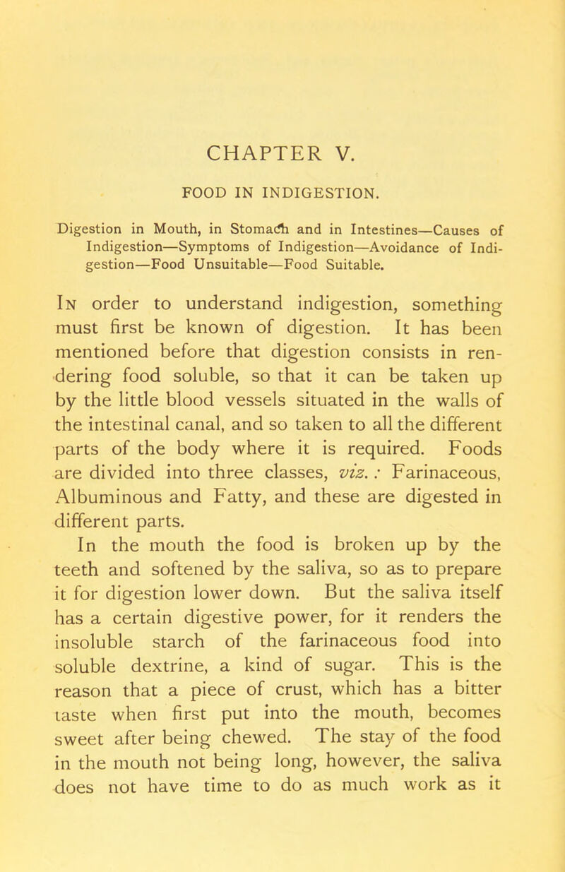 FOOD IN INDIGESTION. Digestion in Mouth, in Stomadi and in Intestines—Causes of Indigestion—Symptoms of Indigestion—Avoidance of Indi- gestion—Food Unsuitable—Food Suitable. In order to understand indigestion, something must first be known of digestion. It has been mentioned before that digestion consists in ren- dering food soluble, so that it can be taken up by the little blood vessels situated in the walls of the intestinal canal, and so taken to all the different parts of the body where it is required. Foods are divided into three classes, viz.: Farinaceous, Albuminous and Fatty, and these are digested in different parts. In the mouth the food is broken up by the teeth and softened by the saliva, so as to prepare it for digestion lower down. But the saliva itself has a certain digestive power, for it renders the insoluble starch of the farinaceous food into soluble dextrine, a kind of sugar. This is the reason that a piece of crust, which has a bitter taste when first put into the mouth, becomes sweet after being chewed. The stay of the food in the mouth not being long, however, the saliva does not have time to do as much work as it