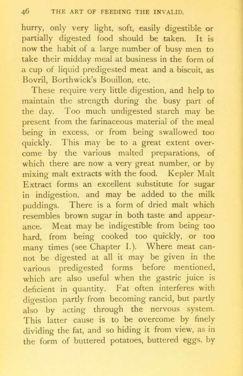 hurry, only very light, soft, easily digestible or partially digested food should be taken. It is now the habit of a large number of busy men to take their midday meal at business in the form of a cup of liquid predigested meat and a biscuit, as Bovril, Borthwick’s Bouillon, etc. These require very little digestion, and help to maintain the strength during the busy part of the day. Too much undigested starch may be present from the farinaceous material of the meal being in excess, or from being swallowed too quickly. This may be to a great extent over- come by the various malted preparations, of which there are now a very great number, or by mixing malt extracts with the food. Kepler Malt Extract forms an excellent substitute for sugar in indigestion, and may be added to the milk puddings. There is a form of dried malt which resembles brown sugar in both taste and appear- ance. Meat may be indigestible from being too hard, from being cooked too quickly, or too many times (see Chapter I.). Where meat can- not be digested at all it may be given in the various predigested forms before mentioned, which are also useful when the gastric juice is deficient in quantity. Fat often interferes with digestion partly from becoming rancid, but partly also by acting through the nervous system. This latter cause is to be overcome by finely dividing the fat, and so hiding it from view, as in the form of buttered potatoes, buttered eggs, by