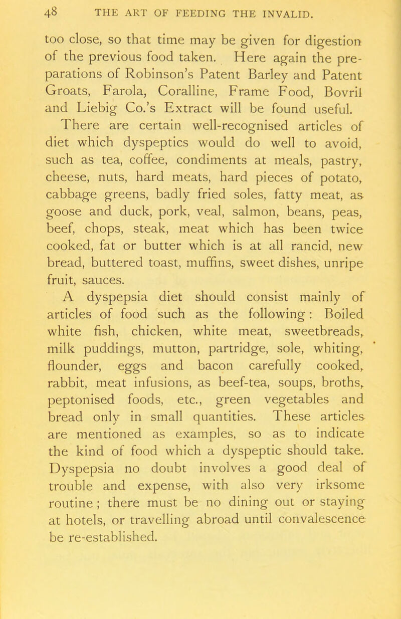 too close, so that time may be given for digestion of the previous food taken. Here again the pre- parations of Robinson’s Patent Barley and Patent Groats, Farola, Coralline, Frame Food, Bovril and Liebig Co.’s Extract will be found useful. There are certain well-recognised articles of diet which dyspeptics would do well to avoid, such as tea, coffee, condiments at meals, pastry, cheese, nuts, hard meats, hard pieces of potato, cabbage greens, badly fried soles, fatty meat, as goose and duck, pork, veal, salmon, beans, peas, beef, chops, steak, meat which has been twice cooked, fat or butter which is at all rancid, new bread, buttered toast, muffins, sweet dishes, unripe fruit, sauces. A dyspepsia diet should consist mainly of articles of food such as the following: Boiled white fish, chicken, white meat, sweetbreads, milk puddings, mutton, partridge, sole, whiting, flounder, eggs and bacon carefully cooked, rabbit, meat infusions, as beef-tea, soups, broths, peptonised foods, etc., green vegetables and bread only in small quantities. These articles are mentioned as examples, so as to indicate the kind of food which a dyspeptic should take. Dyspepsia no doubt involves a good deal of trouble and expense, with also very irksome routine ; there must be no dining out or staying at hotels, or travelling abroad until convalescence be re-established.