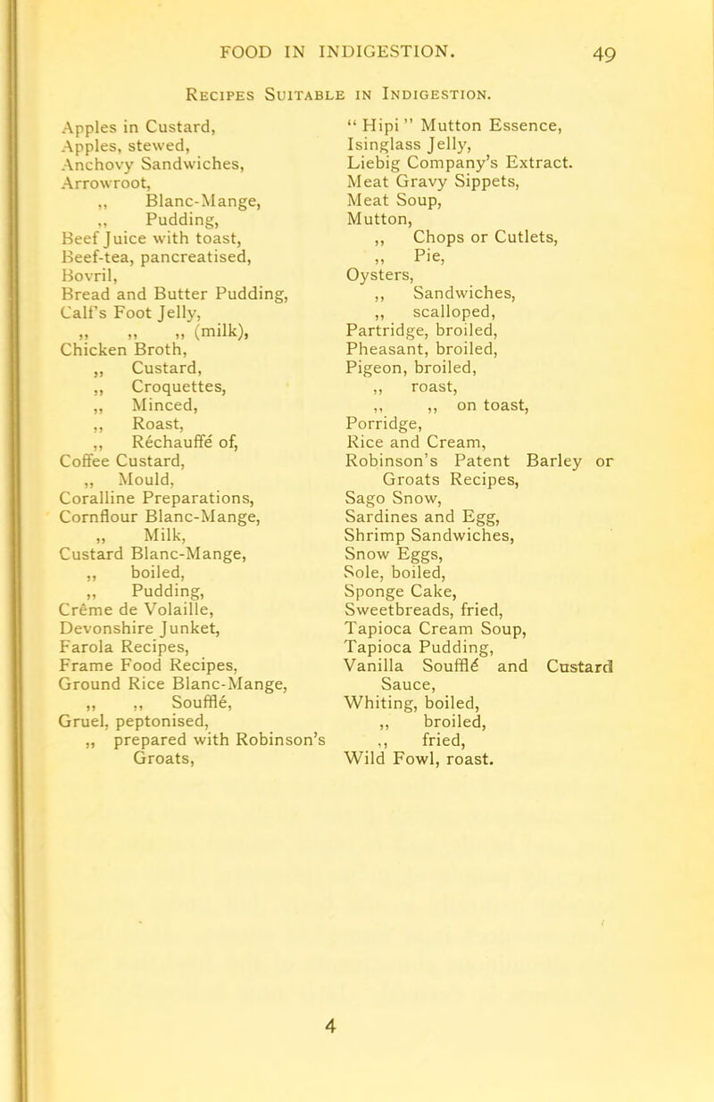 Recipes Suitable in Indigestion. Apples in Custard, Apples, stewed, Anchovy Sandwiches, Arrowroot, „ Blanc-Mange, ,, Pudding, Beef Juice with toast, Beef-tea, pancreatised, Bovril, Bread and Butter Pudding, Call’s Foot Jelly, ?> >> (milk), Chicken Broth, „ Custard, ,, Croquettes, „ Minced, ,, Roast, „ Rechauffe of, Coffee Custard, „ Mould, Coralline Preparations, Cornflour Blanc-Mange, „ Milk, Custard Blanc-Mange, ,, boiled, „ Pudding, Creme de Volaille, Devonshire Junket, Farola Recipes, Frame Food Recipes, Ground Rice Blanc-Mange, ,, ,, Souffle, Gruel, peptonised, „ prepared with Robinson’s Groats, “ Hipi ” Mutton Essence, Isinglass Jelly, Liebig Company’s Extract. Meat Gravy Sippets, Meat Soup, Mutton, ,, Chops or Cutlets, Pip Oysters, ,, Sandwiches, ,, scalloped, Partridge, broiled, Pheasant, broiled, Pigeon, broiled, ,, roast, ,, ,, on toast, Porridge, Rice and Cream, Robinson’s Patent Barley or Groats Recipes, Sago Snow, Sardines and Egg, Shrimp Sandwiches, Snow Eggs, Sole, boiled, Sponge Cake, Sweetbreads, fried, Tapioca Cream Soup, Tapioca Pudding, Vanilla Souffld and Custard Sauce, Whiting, boiled, ,, broiled, ,, fried, Wild Fowl, roast. 4