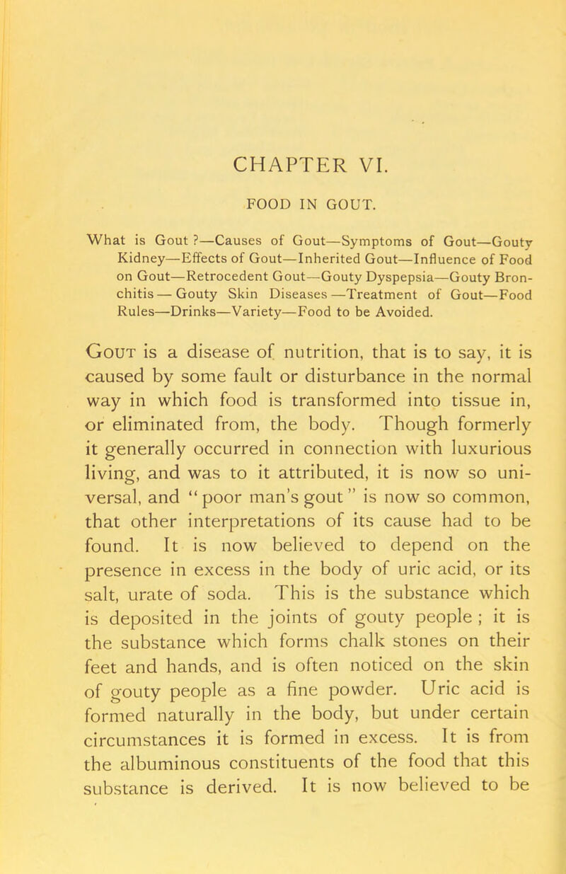 FOOD IN GOUT. What is Gout ?—Causes of Gout—Symptoms of Gout—Gouty Kidney—Effects of Gout—Inherited Gout—Influence of Food on Gout—Retrocedent Gout—Gouty Dyspepsia—Gouty Bron- chitis— Gouty Skin Diseases—Treatment of Gout—Food Rules—Drinks—Variety—Food to be Avoided. Gout is a disease of nutrition, that is to say, it is caused by some fault or disturbance in the normal way in which food is transformed into tissue in, or eliminated from, the body. Though formerly it generally occurred in connection with luxurious living, and was to it attributed, it is now so uni- versal, and “poor man’s gout ” is now so common, that other interpretations of its cause had to be found. It is now believed to depend on the presence in excess in the body of uric acid, or its salt, urate of soda. This is the substance which is deposited in the joints of gouty people ; it is the substance which forms chalk stones on their feet and hands, and is often noticed on the skin of gouty people as a fine powder. Uric acid is formed naturally in the body, but under certain circumstances it is formed in excess. It is from the albuminous constituents of the food that this substance is derived. It is now believed to be
