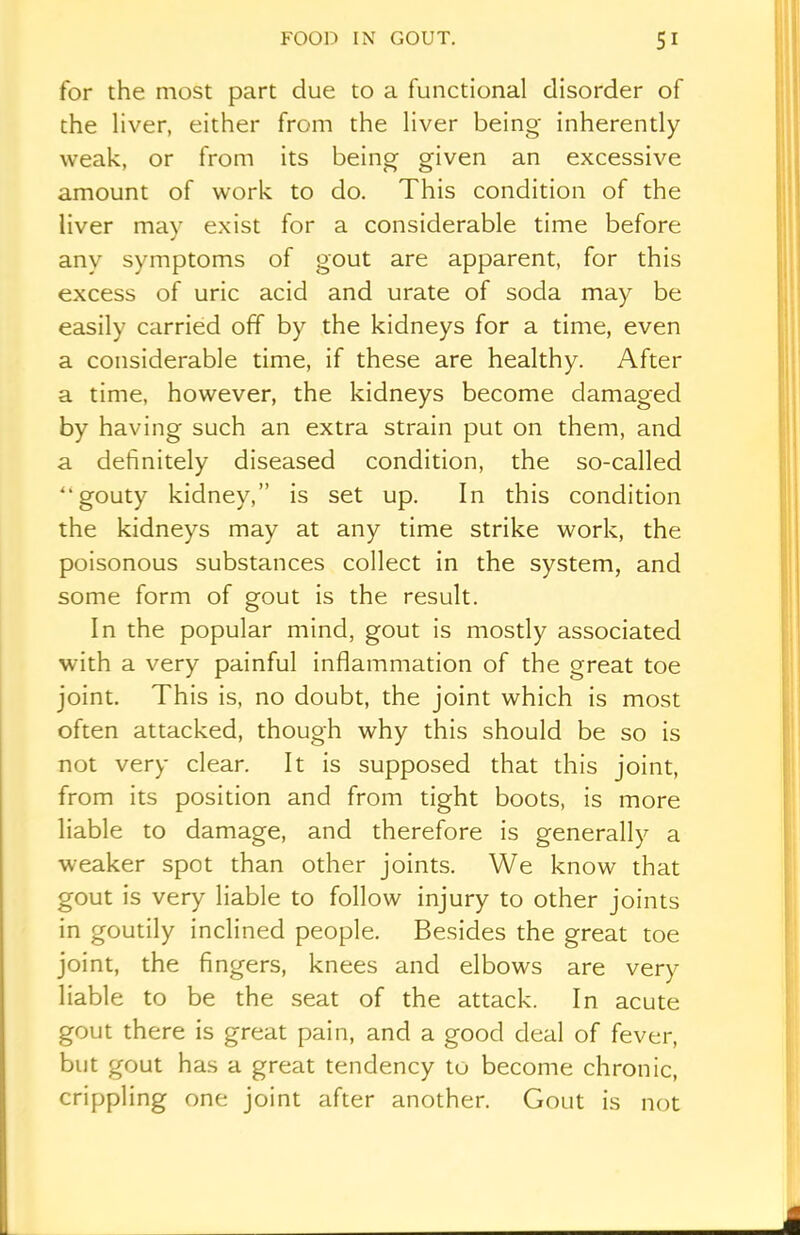 for the most part due to a functional disorder of the liver, either from the liver being inherently weak, or from its being given an excessive amount of work to do. This condition of the liver may exist for a considerable time before any symptoms of gout are apparent, for this excess of uric acid and urate of soda may be easily carried off by the kidneys for a time, even a considerable time, if these are healthy. After a time, however, the kidneys become damaged by having such an extra strain put on them, and a definitely diseased condition, the so-called “gouty kidney,” is set up. In this condition the kidneys may at any time strike work, the poisonous substances collect in the system, and some form of gout is the result. In the popular mind, gout is mostly associated with a very painful inflammation of the great toe joint. This is, no doubt, the joint which is most often attacked, though why this should be so is not very clear. It is supposed that this joint, from its position and from tight boots, is more liable to damage, and therefore is generally a weaker spot than other joints. We know that gout is very liable to follow injury to other joints in goutily inclined people. Besides the great toe joint, the fingers, knees and elbows are very liable to be the seat of the attack. In acute gout there is great pain, and a good deal of fever, but gout has a great tendency to become chronic, crippling one joint after another. Gout is not