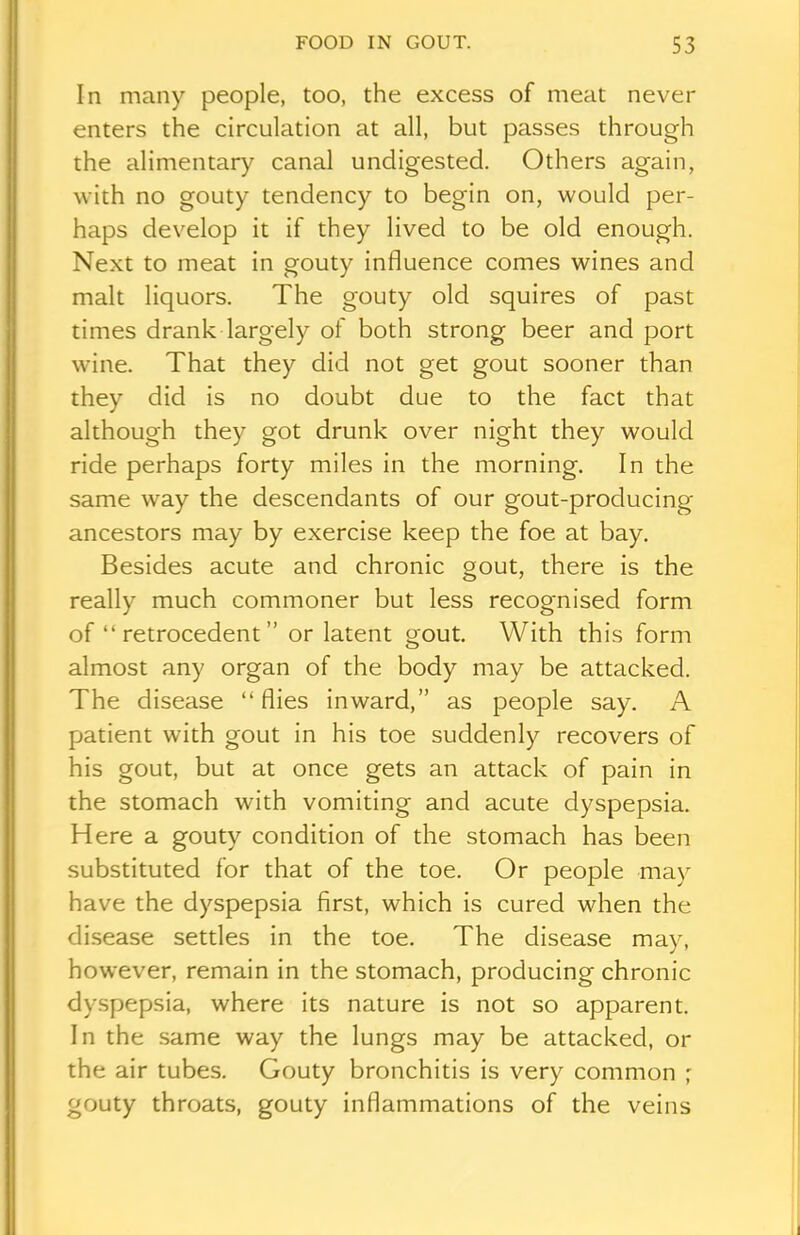 In many people, too, the excess of meat never enters the circulation at all, but passes through the alimentary canal undigested. Others again, with no gouty tendency to begin on, would per- haps develop it if they lived to be old enough. Next to meat in gouty influence comes wines and malt liquors. The gouty old squires of past times drank largely of both strong beer and port wine. That they did not get gout sooner than they did is no doubt due to the fact that although they got drunk over night they would ride perhaps forty miles in the morning. In the same way the descendants of our gout-producing ancestors may by exercise keep the foe at bay. Besides acute and chronic gout, there is the really much commoner but less recognised form of “ retrocedent ” or latent gout. With this form almost any organ of the body may be attacked. The disease “flies inward,” as people say. A patient with gout in his toe suddenly recovers of his gout, but at once gets an attack of pain in the stomach with vomiting and acute dyspepsia. Here a gouty condition of the stomach has been substituted for that of the toe. Or people may have the dyspepsia first, which is cured when the disease settles in the toe. The disease may, however, remain in the stomach, producing chronic dyspepsia, where its nature is not so apparent. In the same way the lungs may be attacked, or the air tubes. Gouty bronchitis is very common ; gouty throats, gouty inflammations of the veins