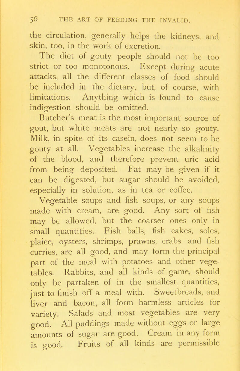 the circulation, generally helps the kidneys, and skin, too, in the work of excretion. The diet of gouty people should not be too strict or too monotonous. Except during acute attacks, all the different classes of food should be included in the dietary, but, of course, with limitations. Anything which is found to cause indigestion should be omitted. Butcher’s meat is the most important source of gout, but white meats are not nearly so gouty. Milk, in spite of its casein, does not seem to be gouty at all. Vegetables increase the alkalinity of the blood, and therefore prevent uric acid from being deposited. Fat may be given if it can be digested, but sugar should be avoided, especially in solution, as in tea or coffee. Vegetable soups and fish soups, or any soups made with cream, are good. Any sort of fish may be allowed, but the coarser ones only in small quantities. Fish balls, fish cakes, soles, plaice, oysters, shrimps, prawns, crabs and fish curries, are all good, and may form the principal part of the meal with potatoes and other vege- tables. Rabbits, and all kinds of game, should only be partaken of in the smallest quantities, just to finish off a meal with. Sweetbreads, and liver and bacon, all form harmless articles for variety. Salads and most vegetables are very good. All puddings made without eggs or large amounts of sugar are good. Cream in any form is crood. Fruits of all kinds are permissible