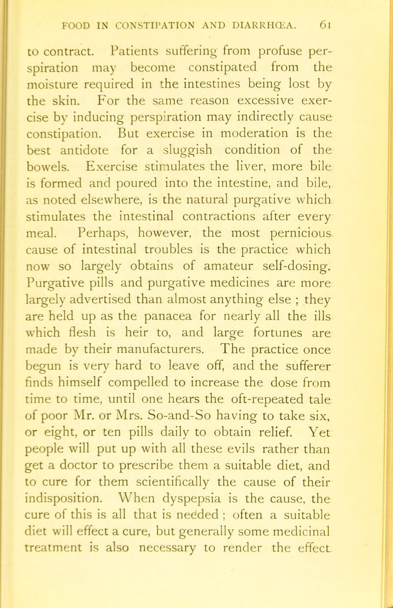 to contract. Patients suffering from profuse per- spiration may become constipated from the moisture required in the intestines being lost by the skin. For the same reason excessive exer- cise by inducing perspiration may indirectly cause constipation. But exercise in moderation is the best antidote for a sluggish condition of the bowels. Exercise stimulates the liver, more bile is formed and poured into the intestine, and bile, as noted elsewhere, is the natural purgative which stimulates the intestinal contractions after every meal. Perhaps, however, the most pernicious cause of intestinal troubles is the practice which now so largely obtains of amateur self-dosing. Purgative pills and purgative medicines are more largely advertised than almost anything else ; they are held up as the panacea for nearly all the ills which flesh is heir to, and large fortunes are made by their manufacturers. The practice once begun is very hard to leave off, and the sufferer finds himself compelled to increase the dose from time to time, until one hears the oft-repeated tale of poor Mr. or Mrs. So-and-So having to take six, or eight, or ten pills daily to obtain relief. Yet people will put up with all these evils rather than get a doctor to prescribe them a suitable diet, and to cure for them scientifically the cause of their indisposition. When dyspepsia is the cause, the cure of this is all that is needed ; often a suitable diet will effect a cure, but generally some medicinal treatment is also necessary to render the effect
