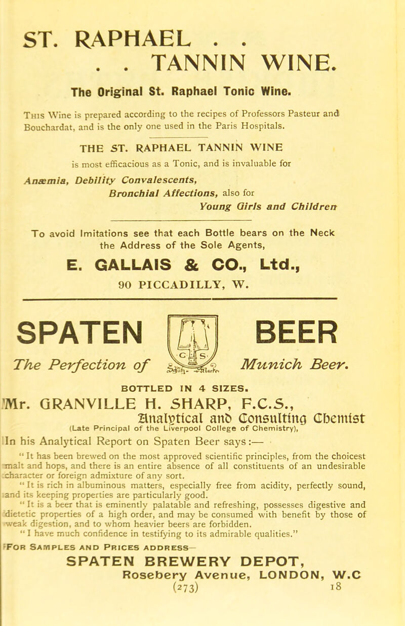 ST. RAPHAEL . . . . TANNIN WINE. The Original St. Raphael Tonic Wine. This Wine is prepared according to the recipes of Professors Pasteur and Bouchardat, and is the only one used in the Paris Hospitals. THE ST. RAPHAEL TANNIN WINE is most efficacious as a Tonic, and is invaluable for Anaemia, Debility Convalescents, Bronchial Affections, also for Young Girls and Children To avoid Imitations see that each Bottle bears on the Neck the Address of the Sole Agents, E. GALLAIS & CO., Ltd., 90 PICCADILLY, W. SPATEN n /,llwllf p VcM The Perfection of Munich Beer. BOTTLED IN 4 SIZES. Mr. GRANVILLE H. SHARP, F.C.S., Hnalptlcal anfc Consulting Chemist (Late Principal of the Liverpool College of Chemistry), In his Analytical Report on Spaten Beer says:— “ It has been brewed on the most approved scientific principles, from the choicest malt and hops, and there is an entire absence of all constituents of an undesirable character or foreign admixture of any sort. “It is rich in albuminous matters, especially free from acidity, perfectly sound, and its keeping properties are particularly good. “ It is a beer that is eminently palatable and refreshing, possesses digestive and dietetic properties of a high order, and may be consumed with benefit by those of weak digestion, and to whom heavier beers are forbidden. “ I have much confidence in testifying to its admirable qualities.” ;For Samples and Prices address— SPATEN BREWERY DEPOT, Rosebery Avenue, LONDON, W.C