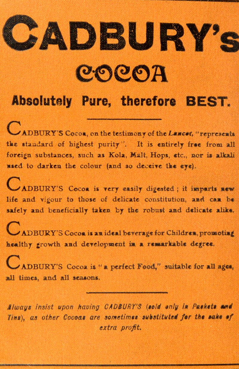 CADBU RY’s 0OS©h Absolutely Pure, therefore BEST. V-/ADBURY’S Cocoa, on the testimony of the Lancet, “represent* the standard of highest purity -’. It is entirely free from all foreign substances, such as Kola, Malt, Hops, etc., nor is alkali ased to darken the colour (and so deceive the eye). CZ'ADBURY’S Coco* is very easily digested ; it imparts mew life and vigour to those of delicate constitution, and can be safely and beneficially taken by the robust and delicate alike, C aDBURY’S Cocoa is an ideal beverage for Children, promoting healthy growth and development in a remarkable degree. C ADBURY'S Cocoa is “ a perfect Food, suitable for all agcaf mil times, and all seasons. fiiwuys insist upon having CADBURY'S (sold only in Paskets turn! fins), as other Cocoas are sometimes substituted for tho sake of extra profit.