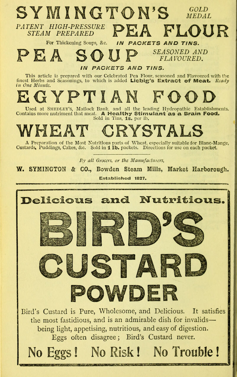 GOLD MEDAL SYMINGTON’S PATENT HIGH-PRESSURE A T O STEAM PREPARED eT EIaJ^ JT For Thickening Soups, &c. IN PACKETS AND TINS. A C! f ¥ SEASONED AND Hi Fk 0\/ ^ FLAVOURED. IN PACKETS AND TINS. This article is prepared with our Celebrated Pea Flour, seasoned and Flavoured with the finest Herbs and Seasonings, to which is added Liebig’s E^xtraCt of Meat. Ready in One Minnie. EGYPTIAN FOOD Used at Smedley's, Matlock Bank, and all the leading Hydropathic Establishments. Contains more nutriment that meat. A Healthy Stimulant as a Brain Food. Sold in Tins, Is. per lb. WHEAT CRYSTALS A Preparation of the Most Nutritious parts of Wheat, especially suitable for Blanc-Mange, Custards, Puddings, Cakes. &c. Sold in 1 lb. packets. Directions for use on each packet. Ey all Grocers, or the Manufaclnicrs, W. SYMINGTON & CO., Bowden Steam Mills, Market Harborough. Est3.b!ished 1827. Delicio'OLS Mu.tx'itiio'u.s. CUSTARD POWDER Bird’s Custard is Pure, Wholesome, and Delicious. It satisfies the most fastidious, and is an admirable dish for invalids— being light, appetising, nutritious, and easy of digestion. Eggs often disagree; Bird’s Custard never. No Eggs! No Risk! No Trouble!