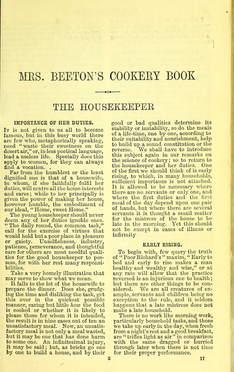 MES. BEETON’S COOKEEY BOOK K>« THE HOUSEKEEPER IMPORTANCE OF HER DUTIES. It is not given to ns all to become famous, but in this busy world there are few who, metaphorically speaking, need “ waste their sweetness on the desert air,” or, in less poetical language, lead a useless life. Specially does this apply to women, for they can always find a vocation. , Far from the humblest or the least dignified one is that of a housewife, in whom, if she faithfully fulfil her duties, will centre all the home interests and cares; while to her principally is given the power of making her house, however humble, the embodiment of our ideal, “ Home, sweet Home.” The young housekeeper should never deem any of her duties ignoble ones. “ The daily round, the common task,” call for the exercise of virtues that would hold but a poor place in pleasure or gaiety. Unselfishness, industry, patience, perseverance, and thoughtful care for others are most needful quali- ties for the good housekeeper to pos- sess, for with her rest many responsi- bilities. Take a very homely illustration that may serve to show what we mean. It falls to the lot of the housewife to prepare the dinner. Does she, grudg- ing the time and disliking the task, get this over in the quickest possible manner, caring but little how the food is cooked or whether it is likely to please those for whom it is intended, the result is in nine cases out of ten an unsatisfactory meal. Now, an unsatis- factory meal is not only a meal wasted, but it may be one that has done harm to some one. An infinitesimal injury, it may be said; but, as bricks go one by one to build a house, and by their good or bad qualities determine its stability or instability, so do the meals of a life-time, one by one, according to their suitability and nourishment, help to build up a sound constitution or the reverse. We shall have to introduce this subject again in our remarks on the science of cookery; so to return to the housekeeper and her duties. One of the first we should think of is eai’ly rising, to which, in many households, sufficient importance is not attached. It is allowed to be necessaiy where there are no servants or only one, and where the first duties and the first meal of the day depend upon one pair of hands, but where there are several servants it is thought a small matter for the mistress of the house to bo late in the morning. Yet this should not be except in cases of illness or infirmity EARLY RISING. To begin with, few query the truth of “ Poor Eichard’s ” maxim, “ Early to bed and early to rise makes a man healthy and wealthy and wise,” or at any rate will allow that the practice reversed is an injurious one to health; but there are other things to be con- sidered. We are all creatures of ex- ample, servants and children being no exception to the rule, and it seldom happens that a late mistress does not make a late household. There is no work like morning work, particularly household tasks, and those we take up early in the day, when fresh from a night’s rest and a good breakfast, are “trifles light as air” in comparison with the same dragged or hurried through later when there is not time for their proper performance.