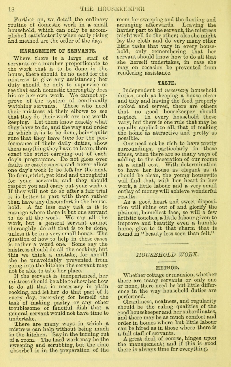 Further on, wo detail the ordinary routine of domestic work in a small household, which can only be accom- plished satisfactorily when early rising and method are the order of the daj\ MANAGEMENT OF SERVANTS. Where there is a large stall of servants or a number proportionate to the work that is to be done in the house, there should be no need for the mistress to give any assistance; her duty should be only to supervise or see that each domestic thoroughly does his or her own work. We cannot ap- prove of the system of continually watching servants. Those who need their mistress at their elbows to see that they do their work are not worth keeping. Let them know exactly what they have to do, and the way and order iu which it is to be done, being quite sure that they have time for the per- formance of their daily duties, show them anything they have to learn, then exact the strict carrying out of each day’s programme. Do not gloss over faults or carelessness, and never allow one day’s work to be left for the next. Be firm, strict, yet kind and thoughtful for your servants, and they should respect you and carry out your wishes. If they will not do so after a fair trial it is better to part with them rather than have any discomfort in the house- hold. A far less easy task is it to manage where there is but one servant to do all the work. We say all the work, but a general servant cannot thoroughly do all that is to be done, unless it be in a very small house. The question of how to help in these cases is rather a vexed one. Some say the mistress should do all the cooking, but this we think a mistake, for should she be unavoidably prevented from going into the kitchen the servant may not be able to take her place. If the servant is inexperienced, her mistress should be able to show her how to do all that is necessary in plain cooking, and let her do that part of It every day, reserving for herself the task of making pastry or any other troublesome or fanciful dish that a general servant would not have time to undertake. There are many ways iu _ which a mistress can help without being much in the kitchen. Say in the turning out of a room. The hard work may be the sweeping and scrubbing, but the time absorbed is in the preparation of the room for sweeping and the dusting and arranging afterv/ards. Leaving the harder part to the servant, the mistress might well do the other; also she might lay the cloth and do very many other little tasks that vary in every house- hold, only remembering that her servant should know how to do all that she herself undertakes, in case she may on occasion be prevented from rendering assistance. TASTE. Independent of tiecessary household duties, such as keeping a house clean and tidy and having the food properly cooked and served, there are others that no good housekeeper should neglect. In every household these vary, but there is one rule that may be equally applied to all, that of making the home as attractive and pretty as possible. One need not be rich to have pretty surroundings, particularly in these times, when there are so many ways of adding to the decoration of our rooms at a small cost. With determination to have her house as elegant as it should be clean, the young housewifo will find that, with her heart in her work, a little labour and a very small outlay of money will achieve wonderful results. As a good heart and sweet disposi- tion will shine out of and glorify the plainest, homeliest face, so will a few artistic touches, a little labour given to improve and beautify even a humble home, give to it that charm that is found in “ beauty less seen than felt.” HOUSEHOLD WOBK. METHOD. Whether cottage or mansion, whether there are many servants or only_ one or none, there need be but little differ- ence in the way household duties are performed. Cleanliness, neatness, and regularity should be the ruling qualities oi tho good housekeeper and her subordinates, and there may be as much comfort and order in homes where but little labour can be hired as in those where there is a full stafi of servants. A great deal, of course, hinges upon the management; and if this is good there is always time for everything.