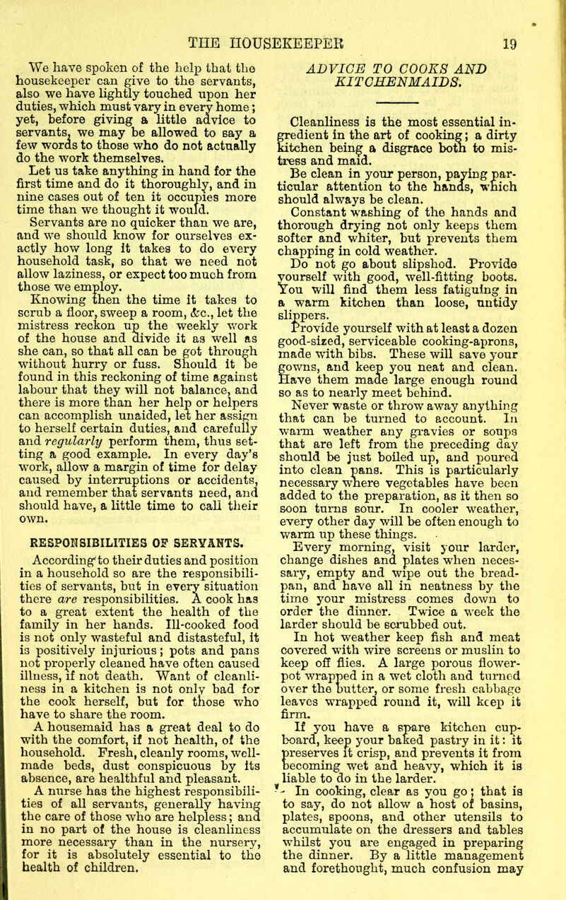 We have spoken of the help that the housekeeper can give to the servants, also we have lightly touched upon her duties, which must vary in every home; yet, before giving a little advice to servants, we may be allowed to say a few woras to those who do not actually do the work themselves. Let us take anything in hand for the first time and do it thoroughly, and in nine cases out of ten it occupies more time than we thought it would. Servants are no quicker than we are, and we should know for ourselves ex- actly how long it takes to do every household task, so that we need not allow laziness, or expect too much from those we employ. Knowing then the time it takes to scrub a floor, sweep a room, Szc., let the mistress reckon up the weekly work of the house and divide it as well as she can, so that all can be got through without hurry or fuss. Should it be found in this reckoning of time against labour that they will not balance, and there is more than her help or helpers can accomplish unaided, let her assign to herself certain duties, and carefully and regularly perform them, thus set- ting a good example. In every day’s work, allow a margin of time for delay caused by interruptions or accidents, and remember that servants need, and should have, a little time to call their own. RESPONSIBILITIES OP SERYANTS. According to their duties and position in a household so are the responsibili- ties of servants, but in every situation there are responsibilities. A cook has to a great extent the health of the family in her hands. Ill-cooked food is not only wasteful and distasteful, it is positively injurious; pots and pans not properly cleaned have often caused illness, if not death. Want of cleanli- ness in a kitchen is not only bad for the cook herself, but for those who have to share the room. A housemaid has a great deal to do with the comfort, if not health, of the household. Fresh, cleanly rooms, well- made beds, dust conspicuous by its absence, are healthful and pleasant. A nurse has the highest responsibili- ties of all servants, generally having the care of those who are helpless; and in no part of the house is meanliness more necessary than in the nursery, for it is absolutely essential to the health of children. ADVICE TO COOKS AND KITCHENMAIDS. Cleanliness is the most essential in- OTedient in the art of cooking; a dirty kitchen being a disgrace botn to mis- tress and maid. Be clean in your person, paying par- ticular attention to the hands, which should always be clean. Constant washing of the hands and thorough drying not only keeps them softer and whiter, but prevents them chapping in cold weather. Do not go about slipshod. Provide yourself with good, well-fitting boots. You will find them less fatiguing in a warm kitchen than loose, untidy slippers. Provide yourself with at least a dozen good-sized, serviceable cooking-aprons, made with bibs. These will save your gowns, and keep you neat and clean. Have them made large enough round so as to nearly meet behind. Never waste or throw away anything that can be turned to account. In warm weather any gi-avies or soups that are left from the preceding day should be just boiled up, and poured into clean pans. This is particularly necessary where vegetables have been added to the preparation, as it then so soon turns sour. In cooler weather, every other day will be often enough to warm up these things. Every morning, visit your larder, change dishes and plates when neces- sary, empty and wipe out the bread- pan, and have all in neatness by the time your mistress comes down to order the dinner. Twice a week the larder should be scrubbed out. In hot weather keep fish and meat covered with wire screens or muslin to keep ofl flies. A large porous flower- pot wrapped in a wet cloth and turned over the butter, or some fresh cabbage leaves wrapped round it, will keep it firm. If you have a spare kitchen cup- board, keep 5’our baked pastry in it; it reserves it crisp, and prevents it from ecoming wet and heavy, which it is liable to do in the larder. In cooking, clear as you go; that is to say, do not allow a host of basins, plates, spoons, and other utensils to accumulate on the dressers and tables •whilst you are engaged in preparing the dinner. By a little management and forethought, much confusion may
