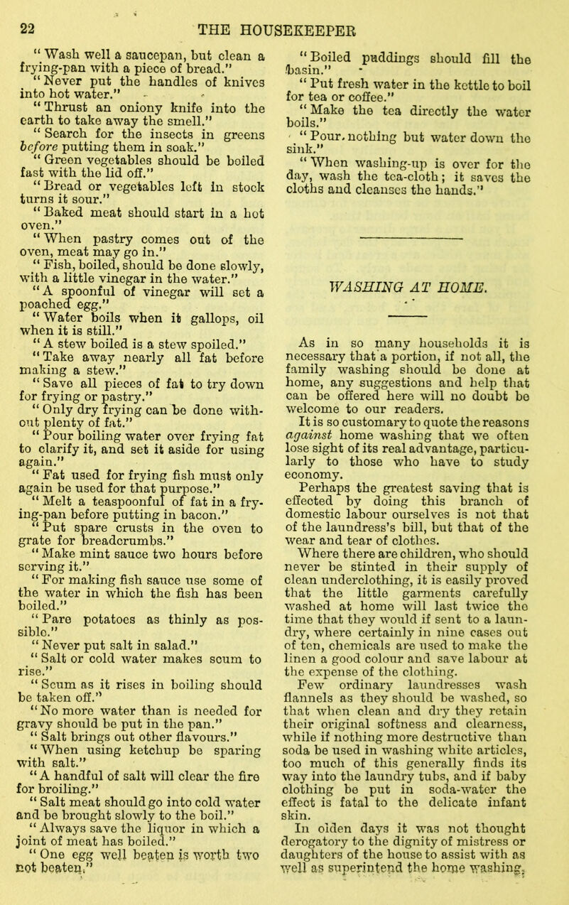 “ Wash well a saucepan, but clean a frying-pan with a piece of bread.” “Never put the handles of knives into hot water.” “ Thrust an oniony knife into the earth to take away the smell.” “ Search for the insects in greens before putting them in soak.” “ Green vegetables should be boiled fast with the lid off.” “ Bread or vegetables left in stock turns it sour.” “ Baked meat should start in a hot oven.” “ When pastry comes out of the oven, meat may go in.” “ Fish, boiled, should be done slowly, with a little vinegar in the water.” “A spoonful of vinegar will set a poached egg.” “ Wafer boils when it gallops, oil when it is still.” “ A stew boiled is a stew spoiled.” “Take away nearly all fat before making a stew.” “ Save all pieces of fat to try down for frying or pastry.” “ Only dry frying can be done with- out plenty of fat.” “ Pour boiling water over frying fat to clarify it, and set it aside for using again.” “ Fat used for frying fish must only again be used for that purpose.” “ Melt a teaspoonful oi fat in a fry- ing-pan before putting in bacon.” “ Put spare crusts in the oven to grate for breadcrumbs.” “ Make mint sauce two hours before serving it.” “ For making fish sauce use some of the water in which the fish has been boiled.” “ Pare potatoes as thinly as pos- sible.” “ Never put salt in salad.” “ Salt or cold water makes scum to rise.” “ Scum as it rises in boiling should be taken off.” “ No more water than is needed for gravy should be put in the pan.” “ Salt brings out other flavours.” “ When using ketchup be sparing with salt.” “ A handful of salt will clear the fire for broiling.” “ Salt meat should go into cold water and be brought slowly to the boil.” “ Always save the liquor in which a joint of meat has boiled.” “ One egg well be^iten js worth two not beaten,” “Boiled puddings should fill the basin.” “ Put fresh water in the kettle to boil for tea or coffee.” “ Make the tea directly the water boils.” “ Pour, nothing but v/ater down the sink.” “ When washing-up is over for the day, wash the tea-cloth; it saves the cloths and cleanses the hands.” WASHING AT HOME. As in so many households it is necessary that a portion, if not all, the family washing should bo done at home, any suggestions and help that can be offered here will no doubt bo welcome to our readers. It is so customary to quote the reasons against home washing that we often lose sight of its real advantage, particu- larly to those who have to study economy. Perhaps the greatest saving that is effected by doing this branch of domestic labour ourselves is not that of the laundress’s bill, but that of the wear and tear of clothes. Where there are children, who should never be stinted in their supply of clean underclothing, it is easily proved that the little garments carefully washed at home will last twice the time that they would if sent to a laun- dx'y, where certainly in nine cases out of ten, chemicals are used to make the linen a good colour and save labour at the expense of the clothing. Few ordinarj’- laundresses wash flannels as they should be washed, so that when clean and dry they retain their original softness and clearness, while if nothing more destructive than soda be used in washing white articles, too much of this generally finds its way into the laundry tubs, and if baby clothing be put in soda-water the effect is fatal to the delicate infant skin. In olden days it was not thought derogatory to the dignity of mistress or daughters of the house to assist with as well as superintend the home washing^