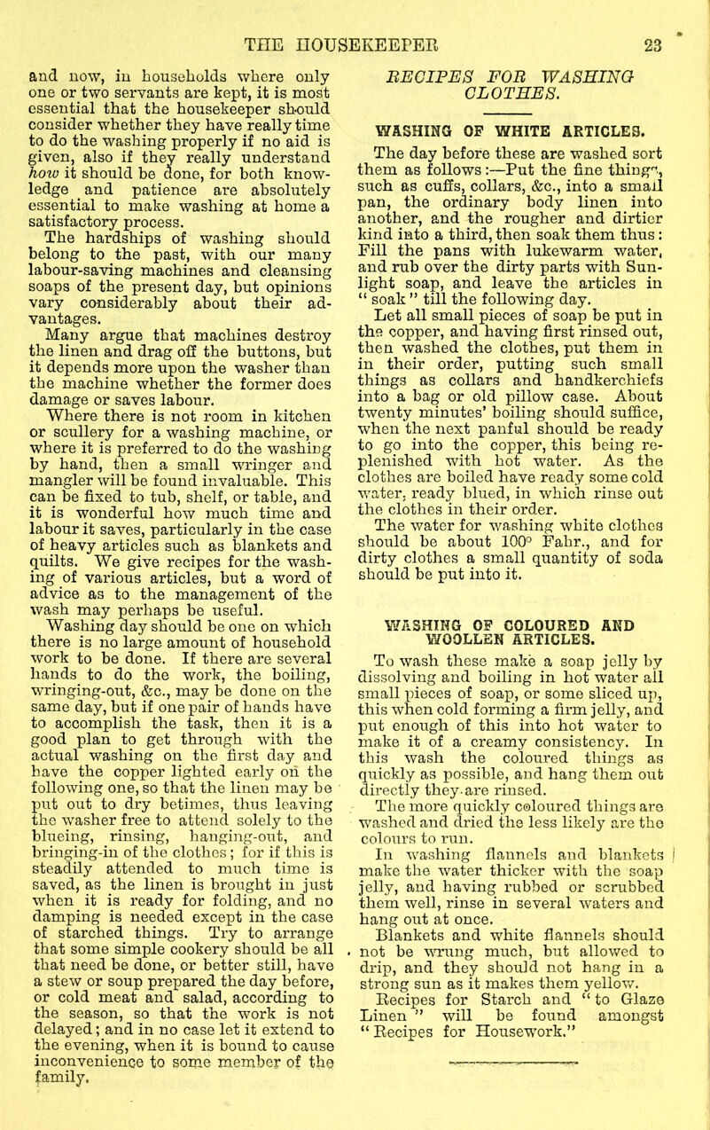 and now, in households where only one or two servants are kept, it is most essential that the housekeeper should consider whether they have really time to do the washing properly if no aid is given, also if they really understand hoio it should be done, for both know- ledge and patience are absolutely essential to make washing at home a satisfactory process. The hardships of washing should belong to the past, with our many labour-saving machines and cleansing soaps of the present day, but opinions vary considerably about their ad- vantages. Many argue that machines destroy the linen and drag off the buttons, but it depends more upon the washer than the machine whether the former does damage or saves labour. Where there is not room in kitchen or scullery for a washing machine, or where it is preferred to do the washing by hand, then a small wringer and mangier will be found invaluable. This can be fixed to tub, shelf, or table, and it is wonderful how much time and labour it saves, particularly in the case of heavy articles such as blankets and quilts. We give recipes for the wash- ing of various articles, but a word of advice as to the management of the wash may perhaps be useful. Washing day should be one on which there is no large amount of household work to be done. If there are several hands to do the work, the boiling, wringing-out, &c., may be done on the same day, but if one pair of hands have to accomplish the task, then it is a good plan to get through with the actual washing on the first day and have the copper lighted early oh the following one, so that the linen may be put out to dry betimes, thus leaving the washer free to attend solely to the blueing, rinsing, hangi]ig-out, and bringing-in of the clothes; for if this is steadily attended to much time is saved, as the linen is brought in just when it is ready for folding, and no damping is needed except in the case of starched things. Try to arrange that some simple cookery should be all that need be done, or better still, have a stew or soup prepared the day before, or cold meat and salad, according to the season, so that the work is not delayed; and in no case let it extend to the evening, when it is bound to caiise inconvenience to some member of the BECIPE8 FOB WASHINQ CLOT EES. WASHING OF WHITE ARTICLES. The day before these are washed sort them as follows:—Put the fine things., such as cuffs, collars, &c., into a small pan, the ordinary body linen into another, and the rougher and dirtier kind into a third, then soak them thus: Fill the pans with lukewarm water, and rub over the dirty parts with Sun- light soap, and leave the articles in “ soak ” till the following day. Let all small pieces of soap be put in the copper, and having first rinsed out, then washed the clothes, put them in in their order, putting such small things as collars and handkerchiefs into a bag or old pillow case. About twenty minutes’ boiling should suffice, when the next panful should be ready to go into the copper, this being re- plenished with hot water. As the clothes are boiled have ready some cold water, ready blued, in which rinse out the clothes in their order. The water for washing white clothes should be about 100° Fahr., and for dirty clothes a small quantity of soda should be put into it. WASHING OF COLOURED AND WOOLLEN ARTICLES. To wash these make a soap jelly by dissolving and boiling in hot water ail small pieces of soap, or some sliced up, this when cold forming a firm jelly, and put enough of this into hot water to make it of a creamy consistency. In this wash the coloui'ed things as quickly as possible, and hang them out directly they-ai'e rinsed. The more quicldy coloured things are washed and dried the less likely are the colours to run. In washing flannels and blankets make the water thicker with the soap jelly, and having rubbed or scrubbed them well, rinse in several waters and hang out at once. Blankets and white flannels should . not be vu’ung much, but allowed to drip, and they should not hang in a strong sun as it makes them yellov/. Recipes for Starch and “ to Glaze Linen ” will be found amongst “ Recipes for Housework.”