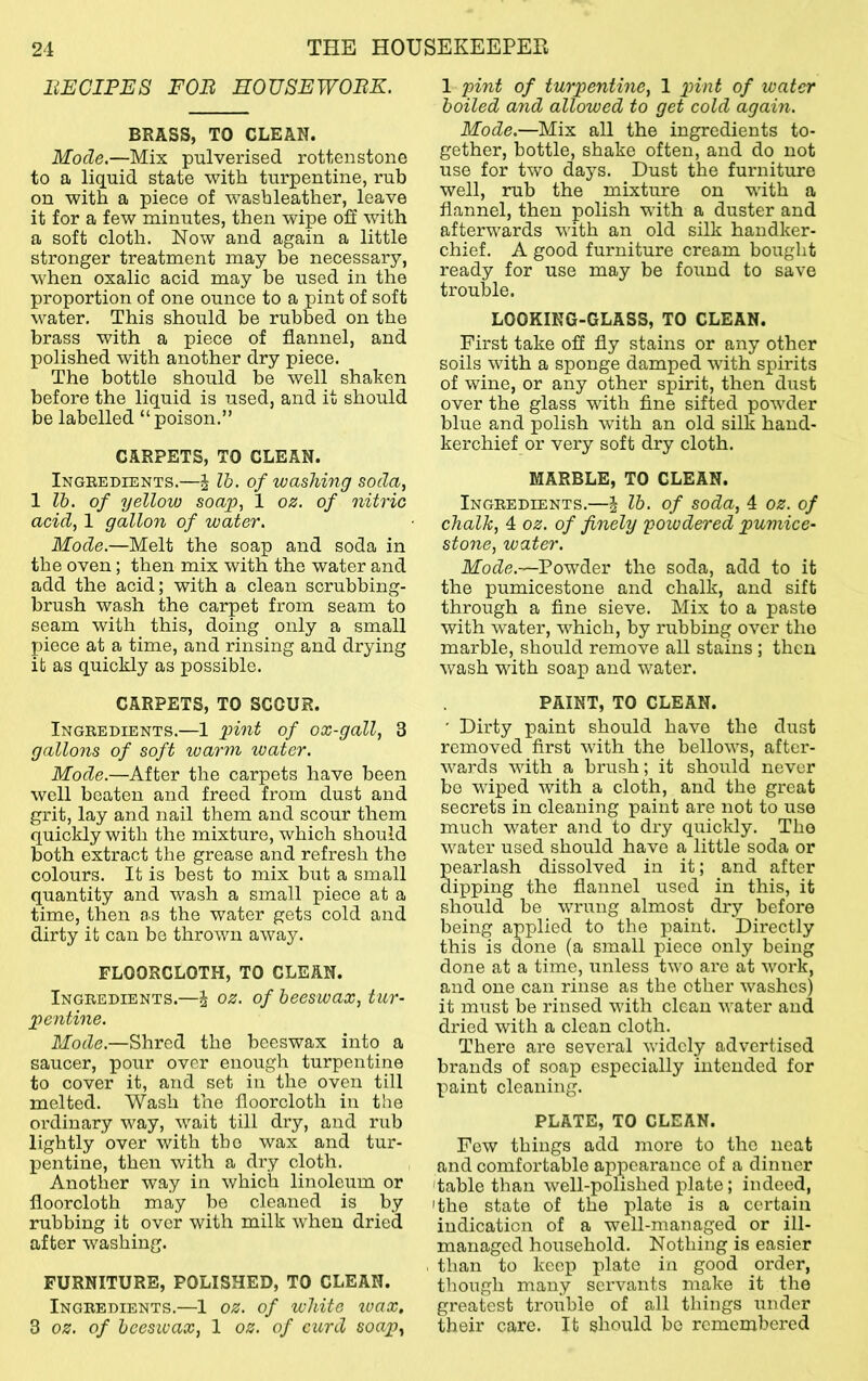 liECIPES FOB HOUSEWOBK. BRASS, TO CLEAN. Mode.—Mix pulverised rotten stone to a liquid state with turpentine, rub on with a piece of washleather, leave it for a few minutes, then wipe oil with a soft cloth. Now and again a little stronger treatment may be necessary, when oxalic acid may be used in the proportion of one ounce to a pint of soft water. This should be rubbed on the brass with a piece of flannel, and polished with another dry piece. The bottle should be well shaken before the liquid is used, and it should be labelled “poison.” CARPETS, TO CLEAN. Ingeedients.—J Ih. of washing soda, 1 lb. of yellow soap, 1 oz. of nitric acid, 1 gallon of water. Mode.—Melt the soap and soda in the oven; then mix with the water and add the acid; with a clean scrubbing- brush wash the carpet from seam to seam with this, doing only a small piece at a time, and rinsing and drying it as quickly as possible. CARPETS, TO SCOUR. Ingredients.—1 pint of ox-gall, 3 gallons of soft warm water. Mode.—After the carpets have been well beaten and freed from dust and grit, lay and nail them and scour them quickly with the mixture, which should both extract the grease and refresh the colours. It is best to mix but a small quantity and wash a small piece at a time, then as the water gets cold and dirty it can be thrown away. FLOORCLOTH,TO CLEAN. Ingredients.—^ oz. of beeswax, tur- pentine. Mode.—Shred the beeswax into a saucer, pour over enough turpentine to cover it, and set in the oven till melted. Wash the floorcloth in the ordinary way, wait till dry, and rub lightly over with the wax and tur- pentine, then with a dry cloth. Another way in which linoleum or floorcloth may be cleaned is by rubbing it over with milk when dried after washing. FURNITURE, POLISHED, TO CLEAN. Ingredients.—1 oz. of white wax. 3 oz. of beeswax, 1 oz. of curd soap, 1 pint of turpentine, 1 pini of ivatcr boiled and allowed to get cold again. Mode,—Mix all the ingredients to- gether, bottle, shake often, and do not use for two days. Dust the furniture well, rub the mixture on with a flannel, then polish with a duster and afterwards with an old silk handker- chief. A good furniture cream bought ready for use may be found to save trouble. LOOKING-GLASS, TO CLEAN. First take off fly stains or any other soils with a sponge damped with spirits of wine, or any other spirit, then dust over the glass with fine sifted powder blue and polish with an old silk hand- kerchief or very soft dry cloth. MARBLE,TO CLEAN. Ingredients.—i lb. of soda, 4 oz. of chalk, 4 oz. of finely powdered pumice- stone, water. Mode.—Powder the soda, add to it the pumicestone and chalk, and sift through a fine sieve. Mix to a paste with water, which, by rubbing over the marble, should remove all stains; then wash with soap and water. PAINT, TO CLEAN. ' Dirty paint should have the dust removed first with the bellows, after- wards with a brush; it should never be wiped with a cloth, and the great secrets in cleaning paint are not to use much water and to dry quickly. The water used should have a little soda or pearlash dissolved in it; and after dipping the flannel used in this, it should be wrung almost dry before being applied to the paint. Directly this is done (a small piece only being done at a time, unless two are at work, and one can rinse as the other washes) it must be rinsed with clean water and dried with a clean cloth. There are several widely advertised brands of soap especially intended for paint cleaning. PLATE, TO CLEAN. Few things add more to the neat and comfortable appearance of a dinner 'table than well-polished plate; indeed, 'the state of the plate is a certain indication of a well-managed or ill- managed household. Nothing is easier than to keep plate in good order, though many servants make it the greatest trouble of all things under their care. It should bo remembered