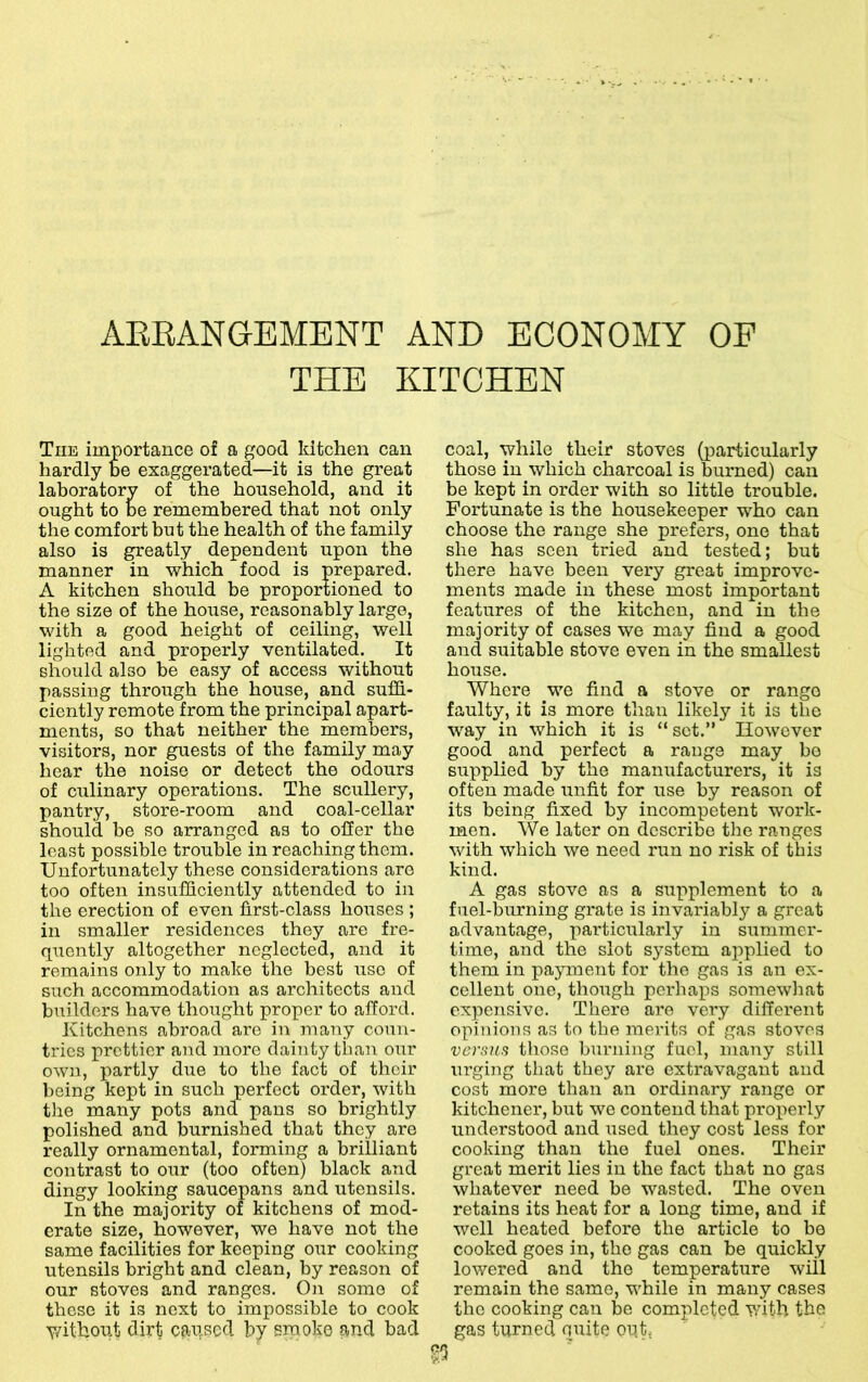 AEEANGBMENT AND ECONOMY OF TFIE KITCHEN The importance of a good kitchen can hardly be exaggerated—it is the great laboratory of the household, and it ought to be remembered that not only the comfort but the health of the family also is greatly dependent upon the manner in which food is prepared. A kitchen should be proportioned to the size of the house, reasonably large, with a good height of ceiling, well lighted and properly ventilated. It should also be easy of access without passing through the house, and suffi- ciently remote from the principal apart- ments, so that neither the members, visitors, nor guests of the family may hear the noise or detect the odours of culinary operations. The scullery, pantry, store-room and coal-cellar should be so arranged as to offer the least possible trouble in reaching them. Unfortunately these considerations are too often insufficiently attended to in the erection of even lirst-class houses ; in smaller residences they are fre- quently altogether neglected, and it remains only to make the best use of such accommodation as architects and builders have thought proper to afford. Kitchens abroad are in many coun- tries prettier and more dainty than our own, partly due to the fact of their being kept in such perfect order, with the many pots and pans so brightly polished and burnished that they are really ornamental, forming a brilliant contrast to our (too often) black and dingy looking saucepans and utensils. In the majority of kitchens of mod- erate size, however, we have not the same facilities for keeping our cooking utensils bright and clean, by reason of our stoves and ranges. On some of these it is next to impossible to cook Y/ithoiit dirt cau,scd by sm oke and bad coal, while their stoves (particularly those in which charcoal is burned) can be kept in order with so little trouble. Fortunate is the housekeeper who can choose the range she prefers, one that she has seen tried and tested; but there have been very great improve- ments made in these most important features of the kitchen, and in the majority of cases we may find a good and suitable stove even in the smallest house. Where we find a stove or range faulty, it is more than likely it is the way in which it is “set.” However good and perfect a range may bo supplied by the manufacturers, it is often made unfit for use by reason of its being fixed by incompetent work- men. We later on describe the ranges with which we need run no risk of this kind. A gas stove as a supplement to a fuel-burning grate is invariably a great advantage, particularly in summer- time, and the slot system applied to them in payment for the gas is an ex- cellent one, though perhaps somewhat expensive. There are very different opinions as to the merits of gas stoves versus those burning fuel, many still urging that they are extravagant and cost more than an ordinary range or kitchener, but we contend that properly irnderstood and used they cost less for cooking than the fuel ones. Their great merit lies in the fact that no gas whatever need be wasted. The oven retains its heat for a long time, and if well heated before the article to bo cooked goes in, the gas can be quickly lowered and the temperature will remain the same, while in many cases the cooking can be completed with the gas turned quite opt.