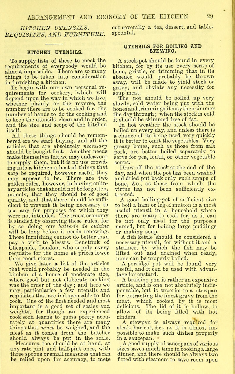 KITCHEN UTENSILS, out severally a tea, dessert, and table- ItEQUISITES, AND FUBNITUBE. spoonful. KITCHEH UTENSILS. To supply lists of these to meet the requirements of everybody would he almost impossible. There are so many things to be taken into consideration in furnishing a kitchen. To begin with our own personal re- quirements for cookery, which will depend upon the way in which we live, whether plainly or the reverse, the number there are to be cooked for, the number of hands to do the cooking and to keep the utensils clean and in order, and the size and scope of the kitchen itself. All these things should be remem- bered ere we start buying, and all the articles that are absolutely necessary should be bought first. As other needs make themselves felt,we may endeavour to supply them, but it is no use crowd- ing into a kitchen a host of things that may be required, however useful they may appear to be. There are two golden rules, however, in buying culin- ary articles that should not be forgotten, namely, that they should be of good quality, and that there should be sufii- cient to prevent it being necessary to use any for purposes for which they were not intended. The truest economy is studied by observing these rules, for by so doing our hatterie de cuisine will be long before it needs renewing. Those furnishing cannot do better than pay a visit to Messrs. Benetfink of Cheapside, London, who supply every requisite for the home at prices lower than most stores. We give later a list of the articles that would probably be needed in the kitchen of a house of moderate size, W’here good but not elaborate cooking was the order of the day ; and here we may particularise a few iitensils and requisites that are indispensable to the cook. One of the first needed and most important is a good set of scales and weights, for though an experienced cook soon learns to guess pretty accu- rately at quantities there are many things that must be weighed, and the meat as it comes from the butcher should always be put in the scale. Measures, too, should be at hand, at any rate pint and half-pint ones, with three spoons or small measures that can be relied upon for accuracy, to mete UTENSILS FOR BOILING AND STEWING. A stock-pot should be found in every kitchen, for by its use every scrap of bone, gristle, or trimming that in its absence would probably be thrown away, will be made to yield stock or gravy, and obviate any necessity for soup meat. The pot should be boiled up very slowly, cold water being put with the bones and trimmings,it may then simmer the day through; when the stock is cold it should be skimmed free of fat. In hot weather the stock should be boiled up every day, and unless there is a chance of its being used very quickly it is better to omit the vegetables. Very greasy bones, such as those from salt pork, are better boiled separately to serve for pea, lentil, or other vegetable soups. Draw ofi the stock at the end of the day, and when the pot has been washed and dried put back only such scraps of bone, &C-, as those from which the virtue has not been sufficiently ex- tracted. A good boiling-pot of sufficient size to boil a ham or leg of mutton is a most useful utensil in a household where there are manj to cook for, as it can be not only used for the purposes named, but for boiling large puddings or making soup. A fish kettle should be considered a necessary utensil, for W’ithout it and a strainer, by which the fish may be lifted out and drained when ready, none can be properly boiled. A porridge pot will be found very useful, and it can be used with advan- tage for custard. - A braising pan is rather an expensive article, and is one not absolutely indis- pensable, but is superior to a stewpan for extracting the finest gravy from the meat, wLich cooked by it is most delicious. The lid of it is hollow, to allow of its being filled with hot cinders. ^ A stewpan is always required for steak, haricot, &c., as it is almost im- possible to make such dishes properly in a saucepan. *' A good supply of saucepans of various sizes saves much time in cooking a large dinner, and there should be always two fitted with steamers to save room upon