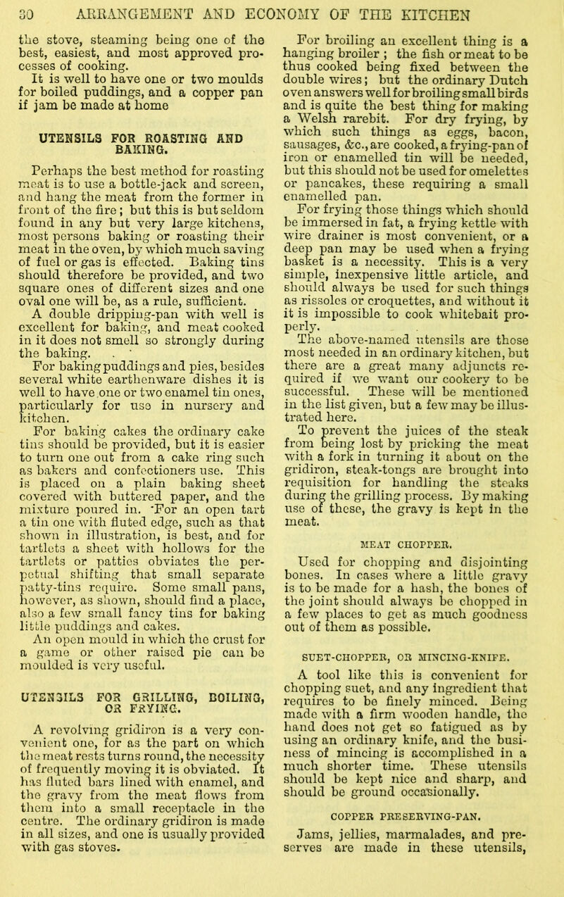 tlie stove, steaming being one of the best, easiest, and most approved pro- cesses of cooking. It is well to have one or two moulds for boiled puddings, and a copper pan if jam be made at home UTENSILS FOR ROASTING AND BAKING. Perhaps the best method for roasting meat is to use a bottle-jack and screen, and hang the meat from the former in front of the fire; but this is but seldom found in any but very large kitchens, most persons baking or roasting their meat in the oven, by which much saving of fuel or gas is effected. Baking tins should therefore be provided, and two square ones of different sizes and one oval one will be, as a rule, sufficient. A double dripping-pan with well is excellent for baking, and meat cooked in it does not smell so strongly during the baking. . ' For baking puddings and pies, besides several white earthenware dishes it is well to have one or two enamel tin ones, particularly for use in nursery and Idtchen. For baking cakes the ordinary cake tins should be provided, but it is easier to turn one out from a cake ring such as bakers and confectioners use. This is placed on a plain baking sheet covered with buttered paper, and the mixture poured in. 'For an open tart a tin one with fluted edge, such as that shown iii illustration, is best, and for tartlets a sheet with hollows for the tartlets or patties obviates the per- petual shifting that small separate patty-tins require. Some small pans, however, as shown, should find a ifiace, also a few small fancy tins for baking little puddings and cakes. An open mould in which the crust for a game or other raised pie can bo moulded is very useful. UTEN3IL3 FOR GRILLING, COILING, 03 FRYING. A revolving gridiron is a very con- venient one, for as the part on which the meat rests turns round, the necessity of frequently moving it is obviated. It lias fluted bars lined with enamel, and the gravy from the meat flows from them into a small receptacle in the centre. The ordinary gridiron is made in all sizes, and one is usually provided with gas stoves. For broiling an excellent thing is a hanging broiler ; the fish or meat to be thus cooked being fixed between the double wires; but the ordinary Dutch oven answers well for broiling small birds and is quite the best thing for making a Welsh rarebit. For dry frying, by which such things as eggs, bacon, sausages, &c.,are cooked, a frying-pan of iron or enamelled tin will be needed, but this should not be used for omelettes or pancakes, these requiring a small enamelled pan. For fryin those things which should be immersed in fat, a frying kettle with wire drainer is most convenient, or a deep pan may be used when a frying basket is a necessity. This is a very simple, inexpensive little article, and should always be used for such things as rissoles or croquettes, and without it it is impossible to cook whitebait pro- perly. The above-named utensils are those most needed in an ordinary kitchen, but there are a great many adjuncts re- quired if we v^ant our cookery to be successful. These will be mentioned in the list given, but a few may bo illus- trated here. To prevent the juices of the steak from being lost by pricking the meat with a fork in turning it about on the gridiron, steak-tongs are brought into requisition for handling the steaks during the grilling process. By making use of these, the gravy is kept in the meat. MEAT CHOPPER. Used for chopping and disjointing bones. In cases where a little gravy is to be made for a hash, the bones of the joint should always be chopped in a few places to get as much goodness out of them as possible. SUET-CIIOPPEB, OR MINCING-KNIFE. A tool like this is convenient for chopping suet, and any ingredient that requires to bo finely minced. Being made with a firm wooden handle, the hand does not get so fatigued as by using an ordinary knife, and the busi- ness of mincing is accomplished in a much shorter time. These utensils should be kept nice and sharp, and should be ground occasionally. COPPER PRESERVING-PAN. Jams, jellies, marmalades, and pre- serves are made in these utensils,