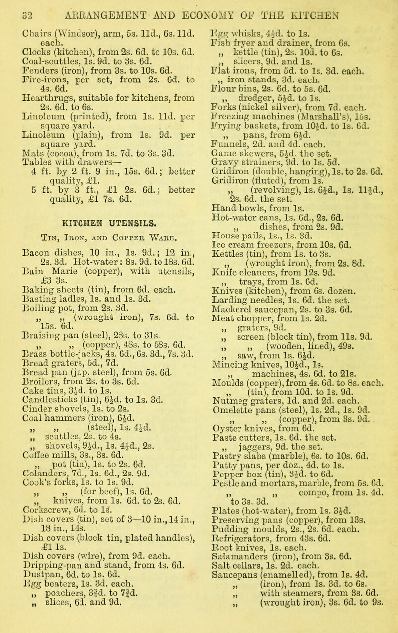 Chairs CVVindsor), arm, 5s. lid., 6s. lid. each. Clocks (kitchen), from 2s. 6d. to 10s. Gd. Coal-scuttles, Is. 9d. to 3s. 6d. Fenders (iron), from 3s. to 10s. 6d. Fire-irons, per set, from 2s. 6d. to 4s. 6d. Hearthrugs, suitable for kitchens, from 2s. 6d. to 6s. Linoleum (printed), from Is. lid. per square yard. Linoleum (plain), from Is. 9d. per square yard. Mats (cocoa), from Is. 7d. to 3s. 3d. Tables with drawers— 4 ft. by 2 ft. 9 in., 15s. 6d.; better quality, £1. 5 ft. by 3 ft., £1 2s. 6d.; better quality, £1 7s. 6d. KITCHEN UTENSILS. Tin, Ikon, and Coppee Wake. Bacon dishes, 10 in.. Is. 9d.; 12 in., 2s. 3d. Hot-water: 8s. 9d. to 18s. 6d. Bain Marie (copper), with utensils, £3 3s. Baking sheets (tin), from 6d. each. Basting ladles, Is. and Is. 3d. Boiling pot, from 2s. 3d. ,, „ (wrought iron), 7s. 6d. to 15s. 6d. Braising pan (steel), 23s. to 31s. ,, „ (copper), 48s. to 58s. 6d. Brass bottle-jacks, 4s. 6d., 6s. 3d., 7s. 3d. Bread graters, 5d., 7d. Bread pan (jap. steel), from 5s. 6d. Broilers, from 2s. to 3s. 6d. Cake tins, 3gd. to Is. Candlesticks (tin), 6Jd. to Js. 3d. Cinder shovels. Is. to 2s. Coal hammers (iron), G-Jd. „ „ (steel). Is. 4^-d. „ scuttles, 2s. to 4s. ,, shovels, 93d., Is. 4|d., 2s. Coffee mills, 3s., 3s. 6d. ,, pot (tin). Is. to 2s. 6d. Colanders, 7d., Is. 6d., 2s. 9d. Cook’s forks. Is. to Is. 9d. ,, ,, (for beef). Is. 6d, „ knives, from Is. Gd. to 2s. 6d. Corkscrew, Gd. to Is. Disli covers (tin), set of 3—10 in., 14 in., 18 in., 14s. Dish covers (block tin, plated handles), £1 Is. Dish covers (wire), from 9d. each. Dripping-pan and stand, from 4s. Gd. Dustpan, Gd. to Is. Gd. Egg beaters. Is. 3d. each. ,, poachers, 3Id. to 7^d. „ slices, Gd. and 9d. Egg whisks, 4^d. to Is. Fish fryer and drainer, from 6s. „ kettle (tin), 2s. lOd. to 6s. ,, slicers, 9d. and Is. Flat irons, from 5d. to Is. 3d. each. „ iron stands, 3d. each. Flour bins, 2s. Gd. to 6s. Gd. ,, dredger, 5^d. to Is. Forks (nickel silver), from 7d. each. Fx’eezing machines (Marshall’s), 16s. Frying baskets, from lOj^d. to Is. Gd. ,, pans, from G^d. Funnels, 2d. and 4d. each. Game skewers, 5^d, the set. Gravy strainers, 9d. to Is. 5d. Gridiron (double, hanging). Is. to 2s. Gd. Gridiron (fluted), from Is. „ (revolving). Is. G^d., Is. ll|d., 2s. Gd. the set. Hand bowls, from Is. Hot-water cans. Is. Gd., 2s. Gd. ,, dishes, from 2s. 9d. House pails. Is., Is. 3d. Ice cream freezers, from 10s. Gd. Kettles (tin), from Is. to 3s. „ (wrought iron), from 2s. 8d. Knife cleaners, from 12s. 9d. „ trays, from Is. Gd. Knives (kitchen), from 6s. dozen. Larding needles. Is. Gd. the set. Mackerel saucepan, 2s. to 3s. Gd. Meat chopper, from Is. 2d. „ graters, 9d. ,, screen (block tin), from 11s. 9d. „ ,, (wooden, lined), 49s. ,, saw, from Is. G^d. Mincing knives, lO^d., Is. „ machines, 4s. Gd. to 21s. Moulds (copper), from 4s. Gd. to 8s. each. „ (tin), from lOd. to Is. 9d. Nutmeg graters, Id. and 2d. each. Omelette pans (steel). Is. 2d., Is. 9d. „ „ (copper), from 3s. 9d. Oyster knives, from Gd. Paste cutters. Is. Gd. the set. „ j aggers, 9d. the set. Pastry slabs (marble), 6s. to 10s. Gd. Patty pans, per doz., 4d. to Is. Pepper box (tin), 3id. to Gd. Pestle and mortars, marble, from 5s. Gd. ,, ,, compo, from Is. 4d. to 3s. 3d. Plates (hot-water), from Is. 3Jd. Preserving pans (copper), from 13s. Pudding moulds, 2s., 2s. Gd. each. Refrigerators, from 43s. Gd. Root knives. Is. each. Salamanders (iron), from 3s. Gd. Salt cellars. Is. 2d. each. Saucepans (enamelled), from Is. 4d. „ (iron), from Is. 3d. to 6s. „ with steamers, from 3s. Gd. ,, (wrought iron), 3s. Gd. to 9s.