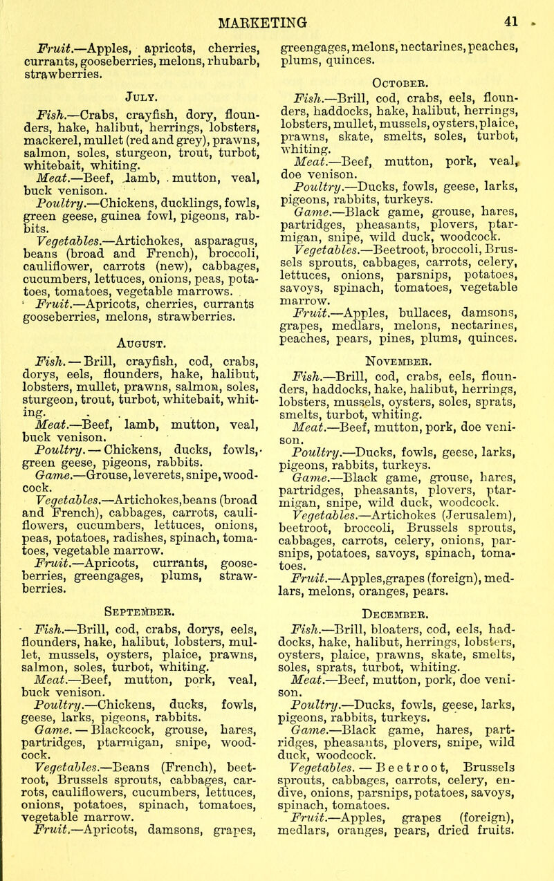 Fruit.—Apples, apricots, cherries, currants, gooseberries, melons, rhubarb, strawberries. July. Fish.—Crabs, crayfish, dory, floun- ders, hake, halibut, herrings, lobsters, mackerel, mullet (red and grey), prawns, salmon, soles, sturgeon, trout, turbot, whitebait, whiting. Meat.—Beef, Jamb, . mutton, veal, buck venison. Poultry.—Chickens, ducklings, fowls, green geese, guinea fowl, pigeons, rab- bits. Vegetables.—Artichokes, asparagus, beans (broad and French), broccoli, cauliflower, carrots (new), cabbages, cucumbers, lettuces, onions, peas, pota- toes, tomatoes, vegetable marrows. . * Fruit.—Apricots, cherries, currants gooseberries, melons, strawberries. August. Fish. — Brill, crayfish, cod, crabs, dorys, eels, flounders, hake, halibut, lobsters, mullet, prawns, salmon, soles, sturgeon, trout, turbot, whitebait, whit- ing. , . Meat.—^Beef, lamb, mutton, veal, buck venison. Poultry. — Chickens, ducks, fowls,* green geese, pigeons, rabbits. Game.—Grouse, leverets, snipe, wood- cock. Vegetables.—Artichokes,beans (broad and French), cabbages, carrots, cauli- flowers, cucumbers, lettuces, onions, peas, potatoes, radishes, spinach, toma- toes, vegetable marrow. -Apricots, currants, goose- berries, greengages, plums, straw- berries. Septejiber. ■ Fish.—Brill, cod, crabs, dorys, eels, flounders, hake, halibut, lobsters, mul- let, mussels, oysters, plaice, prawns, salmon, soles, turbot, whiting. Meat.—Beef, mutton, pork, veal, buck venison. Poultry.—Chickens, ducks, fowls, geese, larks, pigeons, rabbits. Game. — Blackcock, grouse, hares, partridges, ptarmigan, snipe, wood- cock. Vegetables.—Beans (French), beet- root, Brussels sprouts, cabbages, car- rots, cauliflowers, cucumbers, lettuces, onions, potatoes, spinach, tomatoes, vegetable marrow. Fruit.—Apricots, damsons, grapes. greengages, melons, nectarines, peaches, plums, quinces. October. Fish.—Brill, cod, crabs, eels, floun- ders, haddocks, hake, halibut, herrings, lobsters, mullet, mussels, oysters, plaice, prawns, skate, smelts, soles, turbot, whiting. Meat.—Beef, mutton, pork, veal, doe venison. Poultry.—Ducks, fowls, geese, larks, pigeons, rabbits, turkeys. Game.—Black game, grouse, hares, partridges, pheasants, plovers, ptar- migan, snipe, wild duck, woodcock. Vegetables.—Beetroot, broccoli, Brus- sels sprouts, cabbages, carrots, celery, lettuces, onions, parsnips, potatoes, savoys, spinach, tomatoes, vegetable marrow. Fruit.—Apples, bullaces, damsons, grapes, medlars, melons, nectarines, peaches, pears, pines, plums, quinces. November. Fish.—Brill, cod, crabs, eels, floun- ders, haddocks, hake, halibut, herrings, lobsters, mussels, oysters, soles, sprats, smelts, turbot, whiting. Meat.—Beef, mutton, pork, doe veni- son. Poultry.—Ducks, fowls, geese, larks, pigeons, rabbits, turkeys. Game.—Black game, grouse, hares, partridges, pheasants, plovers, ptar- migan, snipe, wdld duck, woodcock. Vegetables.—Artichokes (Jerusalem), beetroot, broccoli, Brussels sprouts, cabbages, carrots, celery, onions, par- snips, potatoes, savoys, spinach, toma- toes. Fruit.—Apples,grapes (foreign), med- lars, melons, oranges, pears. December. Fish.—^Brill, bloaters, cod, eels, had- docks, hake, halibut, herrings, lobsters, oysters, plaice, prawns, skate, smelts, soles, sprats, turbot, whiting. Meat.—Beef, mutton, pork, doe veni- son. Poultry.—Ducks, fowls, geese, larks, pigeons, rabbits, turkeys. Game.—Black game, hares, part- ridges, pheasants, plovers, snipe, wild duck, woodcock. Vegetables. — Beetroot, Brussels sprouts, cabbages, carrots, celery, en- dive, onions, parsnips, potatoes, savoys, spinach, tomatoes. Fruit.—Apples, grapes (foreign), medlars, oranges, pears, dried fruits.