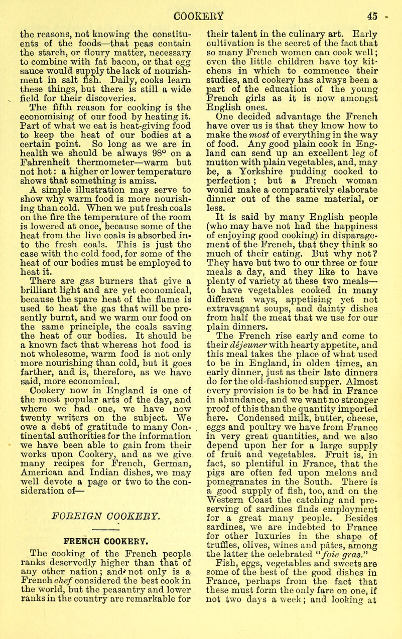 the reasons, not knowing the constitu- ents of the foods—that peas contain the starch, or floury matter, necessary to combine with fat bacon, or that egg sauce would supply the lack of nourish- ment in salt fish. Daily, cooks learn these things, but there is still a wide field for their discoveries. The fifth reason for cooking is the economising of our food by heating it. Part of what we eat is heat-giving food to keep the heat of our bodies at a certain point. So long as we are in health we should be always 98® on a Fahrenheit thermometer—warm but not hot: a higher or lower temperature shows that something is amiss. A simple illustration may serve to show why warm food is more nourish- ing than cold. When we put fresh coals on the fire the temperature of the room is lowered at once, because some of the heat from the live coals is absorbed in- to the fresh coals. This is just the case with the cold food, for some of the heat of our bodies must be employed to heat it. There are gas burners that give a brilliant light and are yet economical, because the spare heat of the flame is used to heat the gas that will be pre- sently burnt, and we warm our food on the same principle, the coals saving the heat of our bodies. It should be a known fact that whereas hot food is not wholesome, warm food is not only more nourishing than cold, but it goes farther, and is, therefore, as we have said, more economical. Cookery now in England is one of the most popular arts of the day, and where we had one, we have now twenty writers on the subject. We owe a debt of gratitude to many Con- tinental authorities for the information we have been able to gain from their works upon Cookery, and as we give many recipes for French, German, American and Indian dishes, we may well devote a page or two to the con- sideration of— FOREIGN COOKERY. FRENCH COOKERY. The cooking of the French people ranks deservedly higher than that of any other nation; and^ not only is a French chef considered the best cook in the world, but the peasantry and lower ranks in the country are remarkable for their talent in the culinary art. Early cultivation is the secret of the fact that so many French women can cook well; even the little children have toy kit- chens in which to commence their studies, and cookery has always been a part of the education of the young French girls as it is now amongst English ones. One decided advantage the French have over us is that they know how to make the most of everything in the way of food. Any good plain cook in Eng- land can send up an excellent leg of mutton with plain vegetables, and, may be, a Yorkshire pudding cooked to perfection ; but a French woman would make a comparatively elaborate dinner out of the same material, or less. It is said by many English people (who may have not had the happiness of enjoying good cooking) in disparage- ment of the French, that they think so much of their eating. But why not ? They have but two to our three or four meals a day, and they like to have plenty of variety at these two meals— to have vegetables cooked in many different ways, appetising yet not extravagant soups, and dainty dishes from half the meat that we use for our plain dinners. The French rise early and come to their dejeunervfith. hearty appetite, and this meal takes the place of what used to be in England, in olden times, an early dinner, just as their late dinners do for the old-fashioned supper. Almost every provision is to be had in France in abundance, and we want no stronger roof of this than the quantity imported ere. Condensed milk, butter, cheese, eggs and poultry we have from France in very great quantities, and we also depend upon her for a large supply of fruit and vegetables. Fruit is, in fact, so plentiful in France, that the pigs are often fed upon melons and pomegranates in the South. There is a good supply of fish, too, and on the Western Coast the catching and pre- serving of sardines finds emplo5^ment for a great many people. Besides sardines, w'e are indebted to France for other luxuries in the shape of truffles, olives, wines and pates, among the latter the celebrated “/oie gras.” Fish, eggs, vegetables and sweets are some of the best of the good dishes in France, perhaps from the fact that these must form the only fare on one, if not two days a week; and looking at