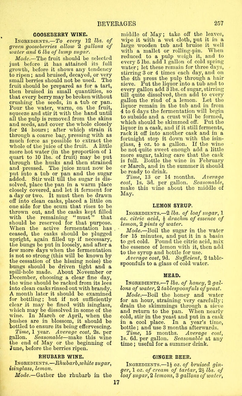 GOOSEBERRY WINE. Ingredients.—To every 12 Ihs. of green gooseberries allow 2 gallons of water and 6 lbs of lump sxigar. Mode.—The fruit should he selected just before it has attained its full growth, before it shows any tendency to ripen ; and bruised, decayed, or very small berries should not be used. The fruit should be prepared as for a tart, then bruised in small quantities, so that every berry may be broken without crushing the seeds, in a tub or pan. Pour the water, warm, on the fruit, squeeze and stir it with the hand until all the pulp is removed from the skins and seeds, and cover the whole closely for 24 hours; after which strain it through a coarse bag, pressing with as much force as possible to extract the whole of the juice of the fruit. A little more hot water (in the proportion of 1 quart to 10 lbs. of fruit) may be put through the husks and then strained and pressed. The juice must now be put into a tub or pan and the sugar added. Stir well till the sugar is dis- solved, place the pan in a warm place closely covered, and let it ferment for a day or two. It must then be drawn oS into clean casks, placed a little on one side for the scum that rises to be thrown out, and the casks kept filled with the remaining “must” that should be reserved for that purpose. When the active fermentation has ceased, the casks should be plugged upright, again filled up if necessary, the bungs be put in loosely, and after a few more days when the fermentation is not so strong (this will be known by the cessation of the hissing noise) the bungs should be driven tight and a spill-hole made. About November or December, choosing a clear fine day, the wine should be racked from its lees into clean casks rinsed out with brandy. A month later it should be examined for bottling; but if not sufficiently clear it may be fined with isinglass, which may be dissolved in some of the wine. In March or April, when the bushes are in blossom, it should be bottled to ensure its being effervescing. Time, 1 year. Average cost, 2s. per gallon. Seasonable—make this wine the end of May or the beginning of June, before the berries ripen. middle of May; take off the leaves, wipe it with a wet cloth, put it in a large wooden tub and bruise it w'ell with a mallet or rolling-pin. When reduced to a pulp weigh it, and to every 5 lbs. add 1 gallon of cold spring water; let these remain for three days, stirring 3 or 4 tim.es each day, and on the 4th press the pulp through a hair sieve. Put the liquor into a tub and to every gallon add 3 lbs. of sugar, stirring till quite dissolved, then add to every gallon the rind of a lemon. Let the liquor remain in the tub and in from 4 to 6 days the fermentation will begin to subside and a crust wull be formed, which should be skimmed off. Put the liquor in a cask, and if it still ferments, rack it off into another cask and in a fortnight stop it down with the isin- glass, i oz. to a gallon. If the wine be not quite sweet enough add a little more sugar, taking care that the cask is full. Bottle the wine in February or March, and in the summer it should be ready to drink. Time, 13 or 14 months. Average cost, Is. 3d. per gallon. Seasonable, make this wine about the middle of May. LEMON SYRUP. Ingredients.—2 lbs. of loaf sugar, 1 oz. citric acid, J drachm of essence of lemon, 2 pints of water. Mode.—Boil the sugar in the water for 15 minutes, and put it in a basin to get cold. Pound the citric acid, mix the essence of lemon with it, then add to the syrup and bottle for use. Average cost, 9d. Sufficient, 2 table- spoonfuls to a glass of cold water. MEAD. Ingredients.—7 lbs. of honey, 2 gal- lons of water, 2 tablespoonfuls of yeast. Mode.—Boil the honey and water for an hour, straining very carefully; drain the skimmings through a sieA'e and return to the pan. When nearly cold, stir in the yeast and put in a cask in a cool place. In a year’s time, bottle ; and use 3 months afterwards. Time, 15 months. Average cost. Is. 6d. per gallon. Seasonable at any time; useful for a summer drink. RHUBARB WINE. GINGER BEER. ^ Ingredients. Bhubarb,ivhite sugar, Ingredients.—1^ oz. of bruised gin- isinglass, lemon. p cream of tartar, 2i lbs. of Mode.—Gather the rhubarb in the loaf sugar,2 lemons,^ gallons of ivater, 17