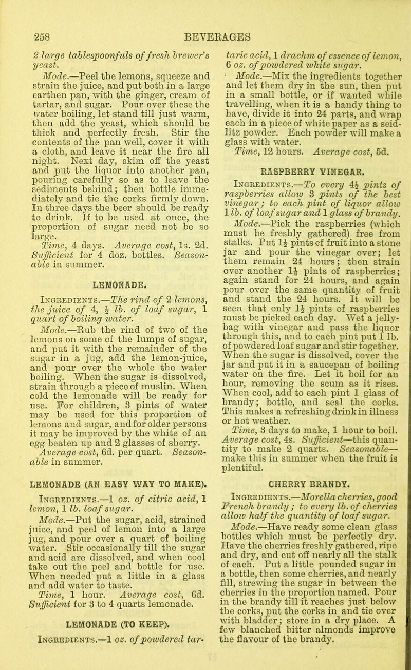2 large tablespoonfuls of fresh hreivcr's yeast. Mode.—Peel the lemons, squeeze and strain the juice, and put both in a largo earthen pan, with the ginger, cream of tartar, and sugar. Pour over these the </ater boiling, let stand till just warm, then add the yeast, which should be thick and perfectly fresh. Stir the contents of the pan well, cover it with a cloth, and leave it near the fire all night. Next day, skim ofi the yeast and put the liquor into another pan, pouring carefully so as to leave the sediments behind; then bottle imme- diately and tie the corks firmly down. In three days the beer should be ready to drink. If to be used at once, the proportion of sugar need not be so large. Time, 4 days. Average cost, Is. 2d. Sufficient for 4 doz. bottles. Season- able in summer. LEMONADE. Ingredients.—The rind of 2 lemons, the juice of 4, | lb. of loaf sugar, 1 quart of boiling water. Mode.—Eub the rind of two of the lemons on some of the lumps of sugar, and put it with the remainder of the sugar in a jug, add the lemon-juice, and pour over the whole the water boiling. When the sugar is dissolved, strain through a piece of muslin. When cold the lemonade will be ready for use. For children, 3 pints of water may be used for this proportion of lemons and sugar, and for older persons it may be improved by the white of an egg beaten up and 2 glasses of sherry. Average cost, 6d. per quart. Season- able in summer. LEMONADE (AN EASY WAY TO MAKE). Ingredients.—1 oz. of citric acid, 1 lc7iion, 1 lb. loaf sugar. Mode.—Put the sugar, acid, strained juice, and peel of lemon into a largo jug, and pour over a quart of boiling water. Stir occasionally till the sugar and acid are dissolved, and when cool take out the peel and bottle for use. When needed put a little in a glass and add water to taste. Thne, 1 hour. Average cost, 6d. Sufficient for 3 to 4 quarts lemonade. LEMONADE (TO KEEP). Ingredients.—1 oz. of powdered tar- taric acid, 1 drachm of esse^ice of lemo7i, 6 oz. of powdered white sugar. Mode.—Mix the ingredients together and let them dry in the sun, then put in a small bottle, or if wanted while travelling, when it is a handy thing to have, divide it into 24 parts, and wrap each in a piece of white paper as a seid- litz powder. Each powder will make a glass with water. Time, 12 hours. Average cost, 6d. RASPBERRY VINEGAR. Ingredients.—To every 4J pmts of raspberries allow 3 pints of the best vinegar ; to each phit of liquor allozo 1 lb. of loaf sugar and 1 glass of brandy. Mode.—Pick the raspberries (which must be freshly gathered) free from stalks. Put pints of fruit into a stone jar and pom- the vinegar over; let them remain 24 hours; then strain over another 1^ pints of raspberries; again stand for 24 hours, and again pour over the same quantity of fruit and stand the 24 hours. It will bo seen that only pints of raspberries must be picked each day. Wet a jelly- bag with vinegar and pass the liquor through this, and to each pint put 1 lb. of powdered loaf sugar and stir together. When the sugar is dissolved, cover the jar and put it in a saucepan of boiling water on the fire. Let it boil for an hour, removing the scum as it rises. When cool, add to each pint 1 glass of brandy; bottle, and seal the corks. This makes a refreshing drink in illness or hot weather. Time, 3 days to make, 1 hour to boil. Average cost, 4s. Suficient—this quan- tity to make 2 quarts. Seasonable— make this in summer when the fruit is plentiful. CHERRY BRANDY. Ingredients.—Moi'ella cherries, good French brandy ; to every lb. of cherries allow half the quantity of loaf sugar. Mode.—Have ready some clean glass bottles which must be perfectly dr}’. Have the cherries freshly gathered, ripo and dry, and cut off nearly all the stalk of each. Put a little pounded sugar in a bottle, then some chenues, and nearly fill, strewing the sugar in between the cherries in the proportion named. Pour in the brandy till it reaches just below the corks, put the corks in and tie over with bladder ; store in a dry place. A few blanched bitter almonds improve the flavour of the brandy.