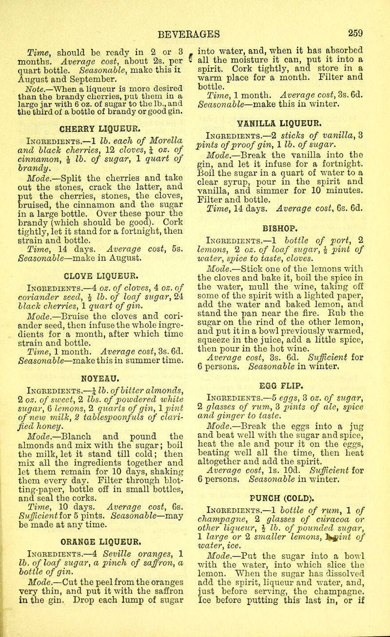 Time, should be ready in 2 or 3 , into water,_ and, when it has absorbed months, Average cost, about 2s. per all the moisture it can, put it into a quart bottle. Seasonable, make this ii spirit. Cork tightly, and store in a August and September. warm place for a month. Filter and When a liqueur is more desired bottle. , o i than the brandy cherries, put them in a Time, 1 month. Average cost, ds. fad. large jar with 6 oz. of sugar to the lb., and Seasonable—make this in winter, the third of a bottle of brandy or good gin. CHERRY LIQUEUR. Ingredients.—1 lb. each of Morelia and black cherries, 12 cloves, J oz. of cinnamon, J lb. of sugar, 1 quart of brandy. Mode.—Split the cherries and take out the stones, crack the latter, and ut the cherries, stones, the cloves, raised, the cinnamon and the sugar in a large bottle. Over these pour the brandy (which should be good). Cork tightly, let it stand for a fortnight, then strain and bottle. Time, 14 days. Average cost, 5s. Seasonable—make in August. CLOVE LIQUEUR. Ingredients.—4 oz. of cloves, 4 oz. of coriander seed, J lb. of loaf sugar, 24 black cherries, 1 quart of gin. Mode.—Bruise the cloves and cori- ander seed, then infuse the whole ingre- . dients for a month, after which time strain and bottle. Time, 1 month. Average cost, 3s. 6d. Seasonable—make this in summer time. NOYEAU. Ingredients.—J lb. of bitter almonds, 2 oz. of sweet, 2 lbs. of jpowdered white sugar, 6 lemons, 2 quarts of gin, 1 pint of new milk, 2 tablespoonfuls of clari- fied honey. Mode.—Blanch and pound the almonds and mix with the sugar; boil the milk, let it stand till cold; then mix all the ingredients together and let them remain for 10 days, shaking them every day. Filter through blot- ting-paper, bottle ofi in small bottles, and seal the corks. Time, 10 days. Average cost, 6s. Sufjicientior 5 pints. Seasonable—may be made at any time. ORANGE LIQUEUR. Ingredients.—4 Seville oranges, 1 lb. of loaf sugar, a pinch of saffron, a bottle of gin. Mode.—Cut the peel from the oranges very thin, and put it with the saffron in the gin. Drop each lump of sugar VANILLA LIQUEUR. Ingredients.—2 sticks of vanilla, 3 pints of proof gin, 1 lb. of sugar. Mode.—Break the vanilla into the gin, and let it infuse for a fortnight. Boil the sugar in a quart of water to a clear syrup, pour in the spirit and vanilla, and simmer for 10 minutes. Filter and bottle. Time, 14 days. Average cost, 6s. 6d. BISHOP. Ingredients.—1 bottle of port, 2 lemons, 2 oz. of loaf sugar, | p>int of water, spice to taste, cloves. Mode.—Stick one of the lemons with the cloves and hake it, boil the spice in the water, mull the wdne, taking off some of the spirit with a lighted paper, add the water and baked lemon, and stand the pan near the fire. Rub the sugar on the rind of the other lemon, and put it in a howl previously warmed, squeeze in the juice, add a little spice, then pour in the hot wine. Average cost, 3s. 6d. Sufficient for 6 persons. Seasonable in winter. EGG FLIP. Ingredients.—5 eggs, 3 oz. of sugar, 2 glasses of rum, 3 pints of ale, spice and ginger to taste. Mode.—Break the eggs into a jug and heat well with the sugar and spice, heat the ale and pour it on the eggs, beating w^ell all the time, then heat altogether and add the spirit. Average cost. Is. lOd. Sufficient for 6 persons. Seasonable in winter. PUNCH (COLD). Ingredients.—1 bottle of rum, 1 of champagne, 2 glasses of curacoa or other liqueur, i lb. of pounded sugar, 1 large or 2 smaller lemons, '^^int of water, ice. Mode.—Put the sugar into a howl wuth the w'ater, into which slice the lemon. When the sugar has dissolved add the spirit, liqueur and water, and, just before serving, the champagne. Ice before putting this' last in, or if
