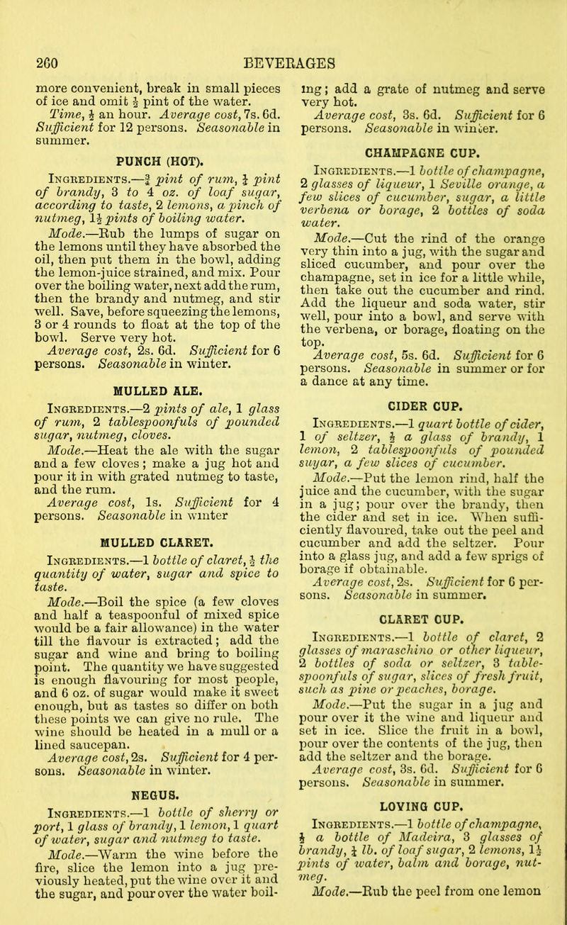 more convenient, break in small pieces of ice and omit ^ pint of the water. Time, i an hour. Average cost, 7s. 6d. Sufficient for 12 persons. Seasonable in summer. PUNCH (HOT). Ingredients.—| ffint of rmn, J phit of brandy, 3 fo 4 oz. of loaf sugar, according to taste, 2 lemons, a pinch of nutmeg, pints of boiling water. Mode.—Rub the lumps of sugar on the lemons until they have absorbed the oil, then put them in the bowl, adding the lemon-juice strained, and mix. Pour over the boiling water, next add the rum, then the brandy and nutmeg, and stir well. Save, before squeezing the lemons, 3 or 4 rounds to float at the top of the bowl. Serve very hot. Average cost, 2s. 6d. Sufficient for 6 persons. Seasonable in winter. MULLED ALE. Ingredients.—2 pints of ale, 1 glass of rum, 2 tablespoonfuls of pounded sugar, nutmeg, cloves. Mode.—Heat the ale with the sugar and a few cloves; make a jug hot and pour it in with grated nutmeg to taste, and the rum. Average cost. Is. Suffiicient for 4 persons. Seasonable in winter MULLED CLARET. Ingredients.—1 bottle of claret, J the quantity of water, sugar and spice to taste. Mode.—Boil the spice (a few cloves and half a teaspoonful of mixed spice would be a fair allowance) in the water till the flavour is extracted; add the sugar and wine and bring to boiling point. The quantity we have suggested is enough flavouring for most people, and 6 oz. of sugar would make it sweet enough, but as tastes so difler on both these points we can give no rule. The wine should be heated in a mull or a lined saucepan. Average cost, 2s. Sufficient for 4 per- sons. Seasonable in winter. NEGUS. Ingredients.—1 bottle of sherry or port, 1 glass of brandy, 1 lemon, 1 quart of water, sugar and nutmeg to taste. Mode.—Warm the wine before the fire, slice the lemon into a jug pre- viously heated, put the wine over it and the sugar, and pour over the water boil- ing ; add a grate of nutmeg and serve very hot. Average cost, 3s, 6d. Sufficient for 6 persons. Seasonable in winter. CHAMPAGNE CUP. Ingredients.—1 bottle of champagne, 2 glasses of liqueur, 1 Seville orange, a few slices of cucumber, sugar, a little verbena or borage, 2 bottles of soda water. Mode.—Cut the rind of the orange very thin into a jug, with the sugar and sliced cucumber, and pour over the champagne, set in ice for a little while, then take out the cucumber and rind. Add the liqueur and soda water, stir well, pour into a bowl, and serve with the verbena, or borage, floating on the top. Average cost, 5s. 6d. Sufficient for 6 persons. Seasonable in summer or for a dance at any time. CIDER CUP. Ingredients.—1 quart bottle of cider, 1 of seltzer, § a glass of brandy, 1 lemon, 2 tablespoonfuls of pounded suyar, a few slices of cucumber. Mode.—Put the lemon rind, half the juice and the cucumber, with the sugar in a jug; pour over the brandy, then the cider and set in ice. When sufii- ciently flavoured, take out the peel and cucumber and add the seltzer. Pour into a glass jug, and add a few sprigs of borage if obtainable. Average cost, 2s. Sufficient for G per- sons. Seasonable in summer. CLARET CUP. Ingredients.—1 bottle of claret, 2 glasses of maraschino or other liqueur, 2 bottles of soda or seltzer, 3 table- spoonfuls of sugar, slices of fresh fruit, such as pine or peaches, borage. Mode.—Put the sugar in a jug and pour over it the wine and liqueur and set in ice. Slice the fruit in a bowl, pour over the contents of the jug, then add the seltzer and the borage. Average cost, 3s. Gd. Sufficient for G persons. Seasonable in summer. LOVING CUP. Ingredients.—1 bottle ofcha7npagne, i a bottle of Madeira, 3 glasses of brandy, J lb. of loaf sugar, 2 lemons, 1:^ pints of water, balm and borage, nut- meg. Mode.—Rub the peel from one lemon