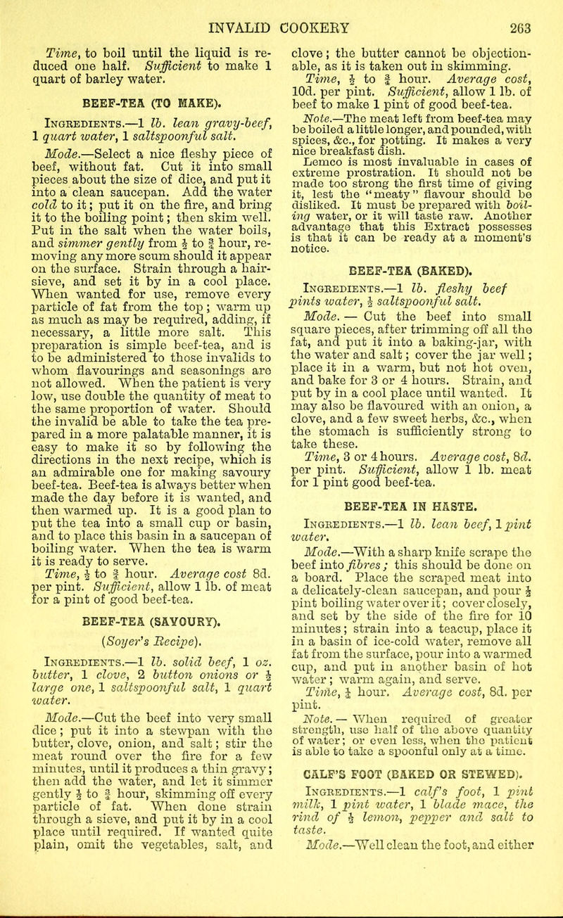 Time, to boil until the liquid is re- duced one half. Sufficient to make 1 quart of barley water. beef-tea (TO MAKE). Ingredients.—1 lb. lean gravy-beef, 1 quart water, 1 saltspoonful salt. Mode.—Select a nice fleshy piece of beef, without fat. Cut it into small pieces about the size of dice, and put it into a clean saucepan. Add the water cold to it; put it on the Are, and bring it to the boiling point; then skim well. Put in the salt when the water boils, and simmer gently from | to | hour, re- moving any more scum should it appear on the surface. Strain through a hair- sieve, and set it by in a cool place. When wanted for use, remove every particle of fat from the top; warm up as much as may be required, adding, if necessary, a little more salt. This preparation is simple beef-tea, and is to be administered to those invalids to whom flavourings and seasonings are not allowed. When the patient is very low, use double the quantity of meat to the same proportion of water. Should the invalid be able to take the tea pre- pared in a more palatable manner, it is easy to make it so by following the directions in the next recipe, which is an admirable one for making savoury beef-tea. Beef-tea is always better when made the day befoi'e it is wanted, and then warmed up. It is a good plan to put the tea into a small cup or basin, and to place this basin in a saucepan of boiling water. When the tea is warm it is ready to serve. Time, 4 to i hour. Average cost 8d. per pint. Sufficient, allow 1 lb. of meat for a pint of good beef-tea. BEEF-TEA (SAVOURY). {Soyer's Becipe). Ingredients.—1 lb. solid beef, 1 oz, butter, 1 clove, 2 button onions or | large one, 1 saltspoonful salt, 1 quart loader. Mode.—Cut the beef into very small dice ; put it into a stewpan with the butter, clove, onion, and salt; stir the meat round over the fire for a few minutes, until it produces a thin gravy; then add the water, and let it simmer gently 4 to | hour, skimming off every particle of fat. When done strain through a sieve, and put it by in a cool place until required. If wanted quite plain, omit the vegetables, salt, and clove; the butter cannot be objection- able, as it is taken out in skimming. Time, 4 to | hour. Average cost, lOd. per pint. Sufficient, allow 1 lb. of beef to make 1 pint of good beef-tea. Note.—The meat left from beef-tea may be boiled a little longer, and pounded, with spices, &c., for potting. It makes a very nice breakfast dish. Lemco is most Invaluable in cases of extreme prostration. It should not be made too strong the first time of giving it, lest the “meaty” flavour should be disliked. It must be prepared with boil- ing water, or it will taste raw. Another advantage that this Extract possesses is that it can be ready at a moment’s notice. BEEF-TEA (BAKED). Ingredients.—1 lb. fleshy beef pints water, 4 saltspoonful salt. Mode. — Cut the beef into small square pieces, after trimming off all the fat, and put it into a baking-jar, with the water and salt; cover the jar well; place it in a warm, but not hot oven, and bake for 3 or 4 hours. Strain, and put by in a cool place until wanted. It may also be flavoured with an onion, a clove, and a few sweet herbs, &c., when the stomach is sufficiently strong to take these. Time, 3 or 4 hours. Average cost, 8d. per pint. Sifficient, allow 1 lb. meat for 1 pint good beef-tea. BEEF-TEA IN HASTE. Ingredients.—1 lb. lean beef,1 pint ivater. Mode.—With a sharp knife scrape the beef into fibres ; this should be done on a board. Place the scraped meat into a delicately-clean saucepan, and pour 4 pint boiling water over it; cover closely, and set by the side of the fire for iO minutes; strain into a teacup, place it in a basin of ice-cold water, remove all fat from the surface, pour into a warmed cup, and put in another basin of hot water ; warm again, and serve. Time, J hour. Average cost, 8d. per pint. Note. — When required of greater strength, use lialf of the above quantity of water; or even less, when the patient is able to take a spoonful only at a time. CALF’S FOOT (BAKED OR STEWED). Ingredients.—1 calfs foot, 1 pint milk, 1 pint water, 1 blade mace, the rind of 4 lemon, pepper and salt to taste. Mode.—Well clean the foot, and either