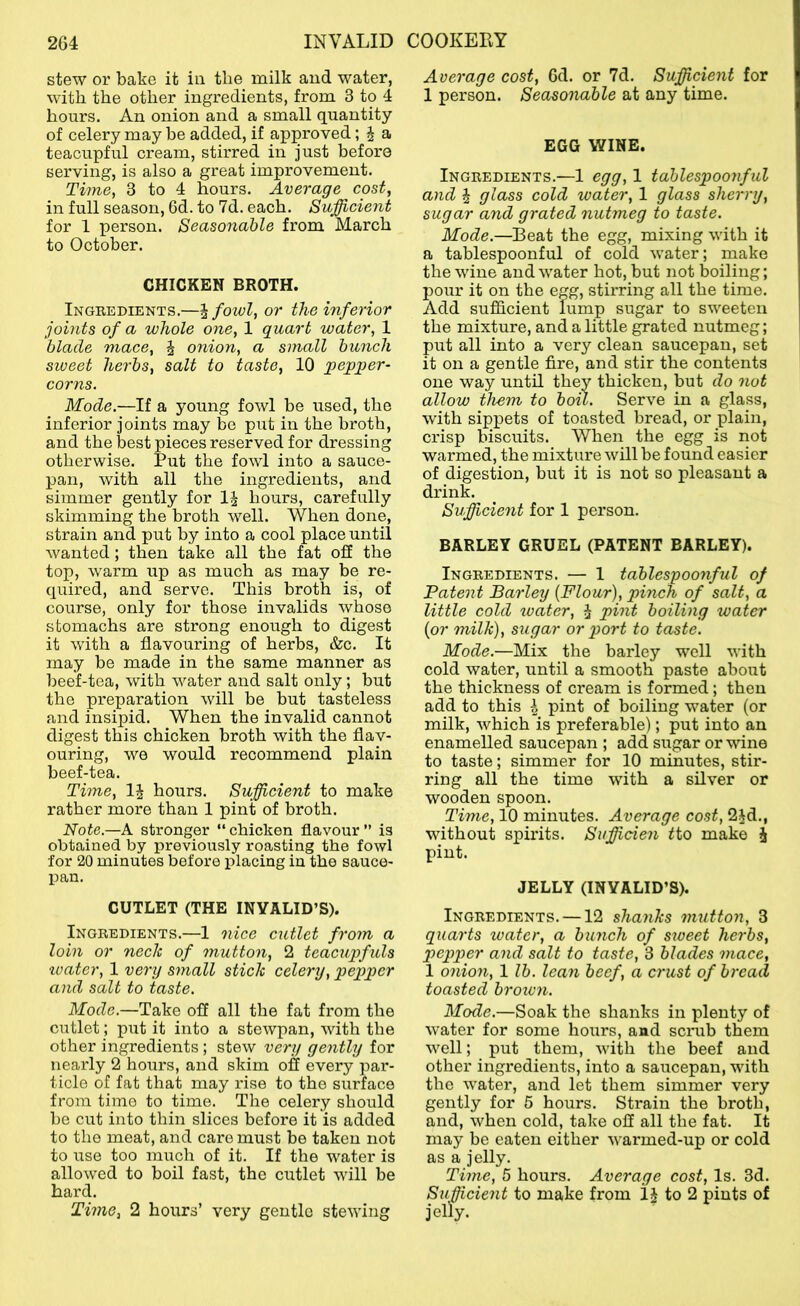 stew or bake it in the milk and water, with the other ingi-edients, from 3 to 4 hours. An onion and a small quantity of celery may he added, if approved; ^ a teaoupful cream, stirred in just before serving, is also a great improvement. Time, 3 to 4 hours. Average cost, in full season, 6d. to 7d. each. Sufficient for 1 person. Seasonable from March to October. CHICKEN BROTH. Ingredients.—~kfowl, or the inferior joints of a whole one, 1 quart water, 1 blade mace, J onion, a small bunch siveet herbs, salt to taste, 10 pepqier- corns. Mode.—If a young fowl be used, the inferior joints may be put in the broth, and the best pieces reserved for dressing otherwise. Put the fowl into a sauce- pan, with all the ingredients, and simmer gently for 1| hours, carefully skimming the broth well. When done, strain and put by into a cool place until wanted; then take all the fat off the top, warm up as much as may be re- quired, and servo. This broth is, of course, only for those invalids whose stomachs are strong enough to digest it with a flavouring of herbs, &c. It may be made in the same manner as beef-tea, with water and salt only; but the preparation will be but tasteless and insipid. When the invalid cannot digest this chicken broth with the flav- ouring, we would recommend plain beef-tea. Time, hours. Sufficient to make rather more than 1 pint of broth. Note.—A stronger “ chicken flavour ” is obtained by previously roasting the fowl for 20 minutes before placing in the sauce- pan. CUTLET (THE INVALID’S). Ingredients.—1 nice cutlet from a loin or nech of mutton, 2 teacupfuls •water, 1 verxj small stick celery, pepper and salt to taste. Mode.—Take off all the fat from the cutlet; put it into a stewpan, with the other ingredients ; stew very ge7itly for nearly 2 hours, and skim off every par- ticle of fat that may rise to the surface from time to time. The celery should be cut into thin slices before it is added to the meat, and care must be taken not to use too much of it. If the water is allowed to boil fast, the cutlet will be hard. Time, 2 hours’ very gentle stewing Average cost, 6d. or 7d. Sufficient for 1 person. Seasonable at any time. EGG WINE. Ingredients.—1 egg, 1 tablespoonful and J glass cold water, 1 glass sherry, sugar and grated nutmeg to taste. Mode.—Beat the egg, mixing with it a tablespoonful of cold water; make the wine and water hot, but not boiling; pour it on the egg, stirring all the time. Add sufficient lump sugar to sweeten the mixture, and a little grated nutmeg; put all into a very clean saucepan, set it on a gentle fire, and stir the contents one way until they thicken, but do not allow them to bon. Serve in a glass, with sippets of toasted bread, or plain, crisp biscuits. When the egg is not warmed, the mixture will be found easier of digestion, but it is not so pleasant a drink. Sufficient for 1 person. BARLEY GRUEL (PATENT BARLEY). Ingredients. — 1 tablespooyiful of Patent Barley [Flour), pinch of salt, a little cold water, ^ pint boiling water [or milk), sugar or port to taste. Mode.—Mix the barley well with cold water, until a smooth paste about the thickness of cream is formed; then add to this h pint of boiling water (or milk, which is preferable); put into an enamelled saucepan ; add sugar or wine to taste; simmer for 10 minutes, stir- ring all the time with a silver or wooden spoon. Time, 10 minutes. Average cost, 2id., without spirits. Sufficien fto make i pint. JELLY (INVALID’S). Ingredients. —12 shanks mutton, 3 quarts water, a bimch of stoeet herbs, pepper aiid salt to taste, 3 blades mace, 1 07iion, 1 lb. lean beef, a crust of bread toasted broiv?i. Mode.—Soak the shanks in plenty of water for some hours, and scnib them well; put them, with the beef and other ingredients, into a saucepan, with the water, and let them simmer very gently for 6 hours. Strain the broth, and, when cold, take off all the fat. It may be eaten either warmed-up or cold as a jelly. Time, 5 hours. Average cost, Is. 3d. Sufficie7it to make from to 2 pints of jelly.
