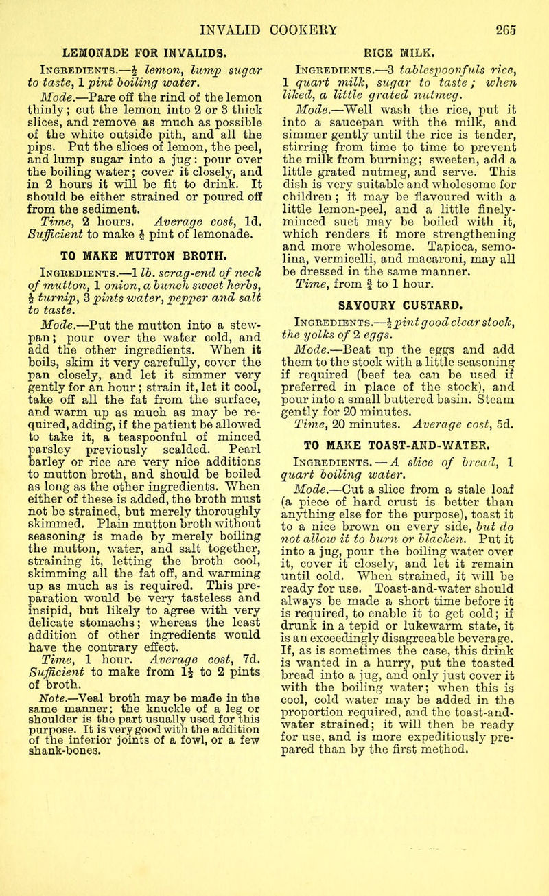 LEMONADE FOR INVALIDS, Ingbedients.—i lemon, lump sugar to taste, 1 pint boiling water. Mode.—Pare off the rind of the lemon thinly; cut the lemon into 2 or 3 thick slices, and remove as much as possible of the white outside pith, and all the pips. Put the slices of lemon, the peel, and lump sugar into a jug: pour over the boiling water; cover it closely, and in 2 hours it will he fit to drink. It should be either strained or poured off from the sediment. Time, 2 hours. Average cost. Id. Sufficient to make ^ pint of lemonade. TO MAKE MUTTON BROTH. Ingbedients.—1 lb. scrag-end of nech of mutton, 1 onion, a bunch sweet herbs, i turnip, 3 pints water, pepper and salt to taste. Mode.—Put the mutton into a stew- pan; pour over the water cold, and add the other ingredients. When it boils, skim it very carefully, cover the pan closely, and let it simmer very gently for an hour; strain it, let it cool, take off all the fat from the surface, and warm up as much as may he re- quired, adding, if the patient be allowed to take it, a teaspoonful of minced arsley previously scalded. Pearl arley or rice are very nice additions to mutton broth, and should be boiled as long as the other ingredients. When either of these is added, the broth must not be strained, but merely thoroughly skimmed. Plain mutton broth without seasoning is made by merely boiling the mutton, water, and salt together, straining it, letting the broth cool, skimming all the fat off, and warming up as much as is required. This pre- paration would be very tasteless and insipid, but likely to agree with very delicate stomachs; whereas the least addition of other ingredients would have the contrary effect. Time, 1 hour. Average cost, 7d. Sufficient to make from IJ to 2 pints of broth. Note.—Veal broth may be made in the same manner; the knuckle of a leg or shoulder is the part usually used for this purpose. It is very good with the addition of the inferior joints of a fowl, or a few shank-bones. RICE MILK. Ingbedients.—3 tablcspoovfuls rice, 1 quart milk, sugar to taste; when liked, a little grated nutmeg. Mode.—Well wash the rice, put it into a saucepan with the milk, and simmer gently until the rice is tender, stirring from time to time to prevent the milk from burning; sweeten, add a little grated nutmeg, and serve. This dish is very suitable and wholesome for children ; it may be flavoured with a little lemon-peel, and a little finely- minced suet may be boiled with it, which renders it more strengthening and more wholesome. Tapioca, semo- lina, vermicelli, and macaroni, may all be dressed in the same manner. Time, from | to 1 hour. SAVOURY CUSTARD. Ingbedients.—\pint good clear stock, the yolks of 2 eggs. Mode.—Beat up the eggs and add them to the stock with a little seasoning if required (beef tea can be used if preferred in place of the stock), and pour into a small buttered basin. Steam gently for 20 minutes. Time, 20 minutes. Average cost, 5d. TO MAKE TOAST-AND-WATES. Ingbedients. — A slice of bread, 1 quart boiling water. Mode.—Cut a slice from a stale loaf (a piece of hard crust is better than anything else for the purpose), toast it to a nice brown on every side, but do not allow it to burn or blacken. Put it into a jug, pour the boiling water over it, cover it closely, and let it remain until cold. When strained, it wull be ready for use. Toast-and-water should always be made a short time before it is required, to enable it to get cold; if drunk in a tepid or lukewarm state, it is an exceedingly disagreeable beverage. If, as is sometimes the case, this drink is wanted in a hurry, put the toasted bread into a jug, and only just cover it with the boiling w'ater; wRen this is cool, cold -water may be added in the proportion required, and the toast-and- water strained; it will then be ready for use, and is more expeditiously pre- pared than by the first method.