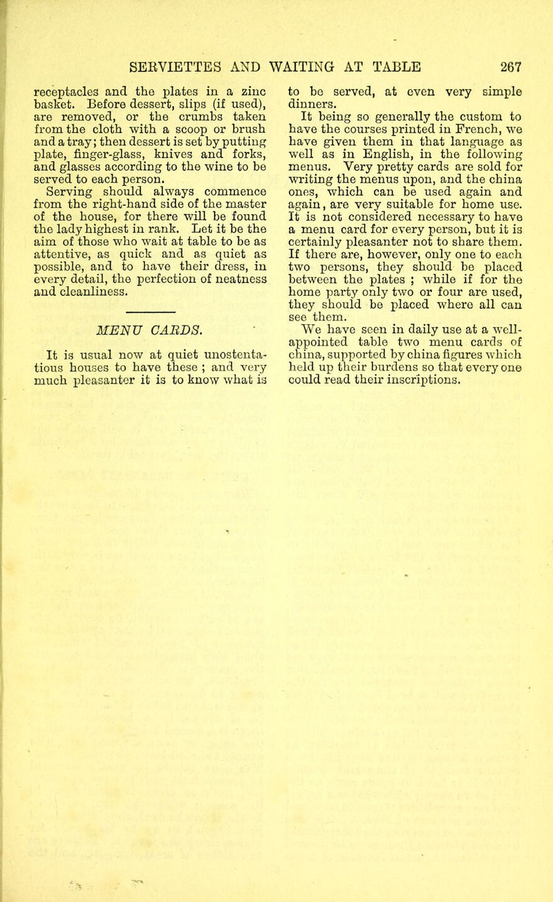 receptacles and the plates in a zinc basket. Before dessert, slips (if used), are removed, or the crumbs taken from the cloth with a scoop or brush and a tray; then dessert is set by putting plate, finger-glass, knives and forks, and glasses according to the wine to be served to each person. Serving should always commence from the right-hand side of the master of the house, for there will be found the lady highest in rank. Let it be the aim of those who wait at table to be as attentive, as quick and as quiet as possible, and to have their dress, in every detail, the perfection of neatness and cleanliness. MENU GAELS. It is usual now at quiet unostenta- tious houses to have these ; and very much pleasanter it is to know what is to he served, at even very simple dinners. It being so generally the custom to have the courses printed in French, we have given them in that language as well as in English, in the following menus. Very pretty cards are sold for writing the menus upon, and the china ones, which can be used again and again, are very suitable for home use. It is not considered necessary to have a menu card for every person, but it is certainly pleasanter not to share them. If there are, however, only one to each two persons, they should he placed between the plates ; while if for the home party only two or four are used, they should be placed where all can see them. We have seen in daily use at a well- appointed table two menu cards of china, supported by china figures which held up their burdens so that everyone could read their inscriptions.