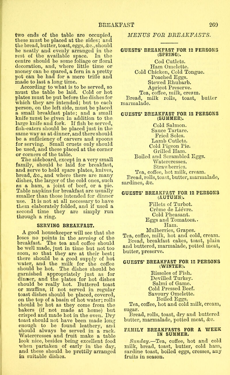 two ends of the table are occupied, these must he placed at the sides; and the bread, butter, toast, eggs, &c., should he neatly and evenly arranged in the rest of the available space. In the centre should be some foliage or floral decoration, and, where little time or money can be spared, a fern in a pretty pot can be had for a mere trifle and made to last a long time. According to what is to be served, so must the table be laid. Cold or hot plates must be put before the dishes for which they are intended; but to each person, on the left side, must be placed a small breakfast plate; and a small knife must be given in addition to the large knife and fork. If fish be served, fish-eaters should be placed just in the same way as at dinner, and there should be a sufficiency of carvers and spoons for serving. Small cruets only should be used, and these placed at the corner or corners of the table. The sideboard, except in a very small family, should be laid for breakfast, and serve to hold spare plates, knives, bread, &c., and where there are many dishes, the larger of the cold ones, such as a ham, a joint of beef, or a pie. Table napkins for breakfast are usually smaller than those intended for dinner use. It is not at all necessary to have them elaborately folded, and if used a second time they are simply run through a ring. SERVING BREAKFAST. A good housekeeper will see that she loses no points in the serving of the breakfast. The tea and coffee should be well made, just in time but not too soon, so that they are at their best; there should be a good supply of hot water, and the milk for the coffee should be hot. The dishes should he garnished appropriately just as for dinner, and the plates for hot dishes should be really hot. Buttered toast or muffins, if not served in regular toast dishes should be placed, covered, on the top of a basin of hot water; rolls should be hot as they come from the bakers (if not made at home) but crisped and made hot in the oven. Di’y toast should not have heen made long enough to be found leathery, and should always be served in a rack. Watercresses and fruit make a table look nice, besides being excellent food wffien partaken of early in the day, and these should be prettily arranged in suitable dishes. MENUS FOB BBEAKFASTS. GUESTS’ BREAKFAST FOR 12 PERSONS (SPRING). Cod Cutlets. Ham Omelette. Cold Chicken, Cold Tongue. Poached Eggs. Stewed Rhubarb. Apricot Preserve. Tea, coffee, milk, cream. Bread, milk rolls, toast, butter marmalade. GUESTS’ BREAKFAST FOR 12 PERSONS (SUMMER). Cold Salmon. Sauce Tartare. Pried Soles. Lamb Cutlets. Cold Pigeon Pie. Grilled Plam. Boiled and Scrambled Eggs. Watercresses. Strawberries. Tea, coffee, hot milk, cream. Bread, rolls, toast, butter, marmalade, sardines, &c. GUESTS’ BREAKFAST FOR 12 PERSONS (AUTUMN). Fillets of Turbot. Creme de Lievre. Cold Pheasant. Eggs and Tomatoes.. Ham. Mulberries, Grapes. Tea, coffee, milk, hot and cold, cream. Bread, breakfast cakes, toast, plain and buttered, marmalade, potted meat, butter, preserve. GUESTS’ BREAKFAST FOR 12 PERSONS (WINTER). Rissoles of Fish. Devilled Turkey. Salmi of Game. Cold Pressed Beef. Savoury Omelette. Boiled Eggs. Tea, coffee, hot and cold milk, cream, sugar. Bread, rolls, toast, dry and buttered butter, marmalade, potted meat, &c. FAMILY BREAKFASTS FOR A V/EEK IN SUMMER. Sunday.—Tea, coffee, hot and cold milk, bi’ead, toast, butter, cold ham, sardine toast, boiled eggs, cresses, any fruits in season.