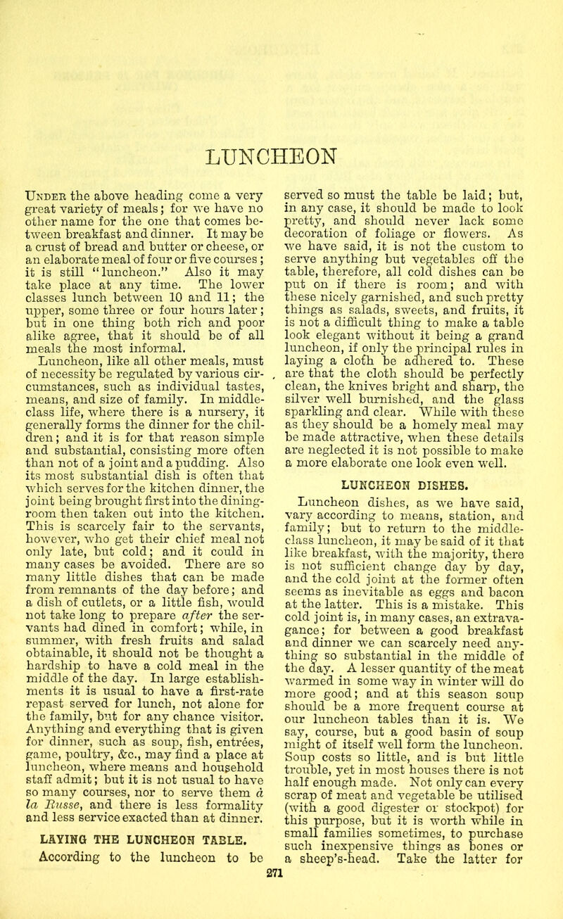 LUNCHEON Under the above heading come a very great variety of meals; for we have no other name for the one that comes be- tween breakfast and dinner. It may be a crnst of bread and butter or cheese, or an elaborate meal of four or five courses; it is still “ luncheon.” Also it may take place at any time. The lower classes lunch between 10 and 11; the upper, some three or four hours later; but in one thing both rich and poor alike agree, that it should be of all meals the most informal. Luncheon, like all other meals, must of necessity be regulated by various cir- cumstances, such as individual tastes, means, and size of family. In middle- class life, where there is a nursery, it generally forms the dinner for the chil- dren ; and it is for that reason simple and substantial, consisting more often than not of a joint and a pudding. Also its most substantial dish is often that which serves for the kitchen dinner, the joint being brought first into the dining- room then taken out into the kitchen. This is scarcely fair to the servants, however, who get their chief meal not only late, but cold; and it could in many cases be avoided. There are so many little dishes that can be made from remnants of the day before; and a dish of cutlets, or a little fish, would not take long to prepare after the ser- vants had dined in comfort; while, in summer, with fresh fruits and salad obtainable, it should not be thought a hardship to have a cold meal in the middle of the day. In large establish- ments it is usual to have a first-rate repast served for lunch, not alone for the family, but for any chance visitor. Anything and everything that is given for dinner, such as soup, fish, entrees, game, poultry, &c., may find a place at luncheon, where means and household staff admit; but it is not usual to have so many courses, nor to serve them d la Basse, and there is less formality and less service exacted than at dinner. LAYING THE LUNCHEON TABLE. According to the luncheon to be served so must the table be laid; but, in any case, it should be made to look pretty, and should never lack some decoration of foliage or flowers. As we have said, it is not the custom to serve anything but vegetables off the table, therefore, all cold dishes can be put on if there is room; and with these nicely garnished, and such pretty things as salads, sweets, and fruits, it is not a difiicult thing to make a table look elegant without it being a grand luncheon, if only the principal rules in laying a cloth be adfiered to. These are that the cloth should be perfectly clean, the knives bright and sharp, the silver well burnished, and the glass sparkling and clear. While with these as they should be a homely meal may be made attractive, when these details are neglected it is not possible to make a more elaborate one look even well. LUNCHEON DISHES. Liincheon dishes, as we have said, vary according to means, station, and family; but to return to the middle- class luncheon, it may be said of it that like breakfast, with the majority, there is not sufiicient change day by day, and the cold joint at the former often seems as inevitable as eggs and bacon at the latter. This is a mistake. This cold joint is, in many cases, an extrava- gance; for between a good breakfast and dinner we can scarcely need any- thing so substantial in the middle of the day. A lesser quantity of the meat warmed in some way in wunter w'ill do more good; and at this season soxip should be a more frequent course at our luncheon tables than it is. We say, course, hut a good basin of soup might of itself well form the luncheon. Soup costs so little, and is but little trouble, yet in most houses there is not half enough made. Not only can every scrap of meat and vegetable be utilised (with a good digester or stockpot) for this purpose, but it is worth while in small families sometimes, to purchase such inexpensive things as bones or a sheep’s-head. Take the latter for