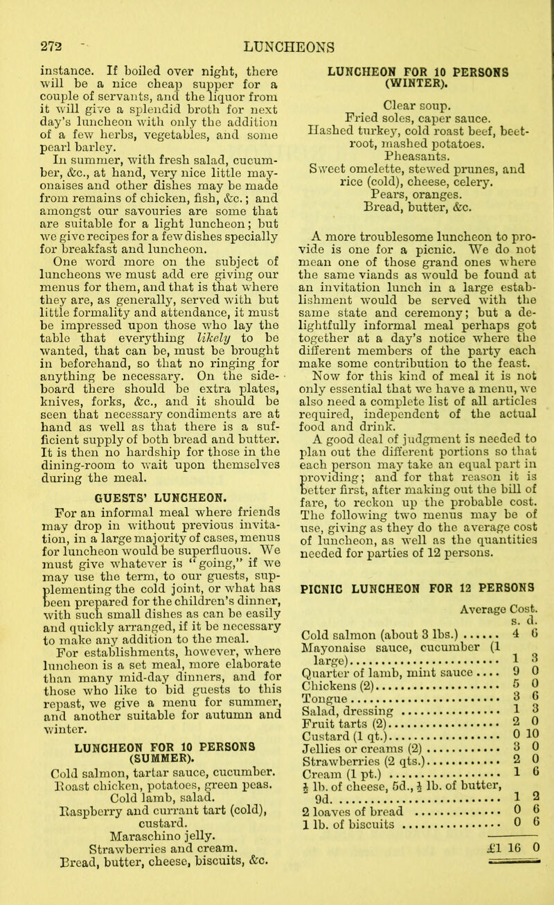 instance. If boiled over night, there will be a nice cheap supper for a couple of servants, and the liquor from it will give a splendid broth for next day’s luncheon with only the addition of a few herbs, vegetables, and some pearl barley. In summer, with fresh salad, cucum- ber, &c., at hand, very nice little may- onaises and other dishes may be made from remains of chicken, fish, &c.; and amongst our savouries are some that are suitable for a light luncheon; but we give recipes for a few dishes specially for breakfast and luncheon. One word more on the subject of luncheons we must add ere giving our menus for them, and that is that where they are, as generally, served with but little formality and attendance, it must be impressed upon those who lay the table that everything lilcely to be wanted, that can be, must be brought in beforehand, so that no ringing for anything be necessary. On the side- board there should be extra plates, knives, forks, &c., and it should be seen that necessary condiments are at hand as well as that there is a suf- ficient supply of both bread and butter. It is then no hardship for those in the dining-room to wait upon themselves during the meal. GUESTS’ LUNCHEON. For an informal meal where friends may drop in without previous invita- tion, in a large majority of cases, menus for luncheon would be superfluous. We must give whatever is “ going,” if we may use the term, to our guests, sup- lementing the cold joint, or what has een prepared for the children’s dinner, with such small dishes as can bo easily and quickly arranged, if it be necessary to make any addition to the meal. For establishments, however, where luncheon is a set meal, more elaborate than many mid-day dinners, and for those who like to bid guests to this repast, we give a menu for summer, and another suitable for autumn and winter. LUNCHEON FOR 10 PERSONS (SUMMER). Cold salmon, tartar sauce, cucumber. Eoast chicken, potatoes, green peas. Cold lamb, salad. Easpbcrry and currant tart (cold), custard. Maraschino jelly. Strawberries and cream. Bread, butter, cheese, biscuits, &c. LUNCHEON FOR 10 PERSONS (WINTER). Clear soup. Fried soles, caper sauce. Hashed tui’ke3q cold roast beef, beet- root, mashed potatoes. Pheasants. Sweet omelette, stewed prunes, and rice (cold), cheese, celery. Pears, oranges. Bread, butter, &c. A more troublesome luncheon to pro- vide is one for a picnic. We do not mean one of those grand ones where the same viands as would be found at an invitation lunch in a large estab- lishment would be served with the same state and ceremony; but a de- lightfully informal meal perhaps got together at a day’s notice where the different members of the party each make some contribution to the feast. Now for this kind of meal it is not only essential that we have a menu, we also need a complete list of all articles required, independent of the actual food and drink. A good deal of judgment is needed to plan out the different portions so that each person maj take an equal part in roviding; and for that reason it is etter first, after making out the bill of fare, to reckon up the probable cost. The following two menus may be of use, giving as they do the average cost of luncheon, as well as the quantities needed for parties of 12 persons. PICNIC LUNCHEON FOR 12 PERSONS Average Cost. Cold salmon (about 3 lbs.) Mayonaise sauce, cucumber (1 large) Quarter of lamb, mint sauce .... Chickens (2) Tongue Salad, dressing Fruit tarts (2) Custard (1 qt.) Jellies or creams (2) Strawberi’ies (2 qts.) Cream (1 pt.) J lb. of cheese, 5d., i lb. of butter, 9d 2 loaves of bread 1 lb. of biscuits £1 16 0 4 (i 1 3 9 0 5 0 3 6 1 3 2 0 0 10 3 0 2 0 1 6 1 2 0 6 0 6