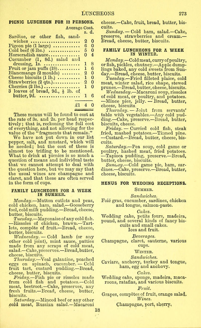 PICNIC LUNCHEON FOR 12 PERSONS. Average Cost. s. d. Sardine, or other fish, sand- wiches 2 0 Pigeon pie (1 large) G 0 Cold beef (6 lbs.) 5 0 Horseradish sauce 0 4 Cucumber (1, 8d.) salad and dressing. Is 1 8 Fruit or jam puffs (18) 1 6 Blancmange (2 moulds) 2 0 Cheese biscuits (1 lb.) 1 0 Strawberries (2 qts.) 2 0 Cherries (2 lbs.) 1 0 3 loaves of bread, 9d., J lb. of butter, 9d 1 6 £14 0 These menus will be found to cost at the rate of 3s. and 2s. per head respec- tively ; that is, reckoning the full cost of everything, and not allowing for the value of the “fragments that remain.” We have not put down in our list pepper, salt, and mustard, which will be needed; but the cost of these is almost too trifling to be mentioned. What to drink at picnics is so much a question of means and individual taste that we cannot attempt to deal with the question here, but we may say that the usual wines are champagne and claret, and that these are often served in the form of cups. FAMILY LUNCHEONS FOR A WEEK IN SUMMER. Monday.—Mutton cutlets and peas, cold chicken, ham, salad.—Gooseberry fool, cold milk pudding.—Bread, cheese, butter, biscuits. Tuesday.—Mayonaise of any cold fish. —Rissoles of chicken, brawn.—Tart- lets, compote of fruit.—Bread, cheese, butter, biscuits. Wednesday. — Cold lamb (or any other cold joint), mint sauce,,patties made from any scraps of cold meat, salad.—Cake, preserves.—Bread, butter, cheese, biscuits. Thursday.—Veal galantine, poached eggs on spinach, cucumber. — Ccld fruit tart, custard pudding.—Bread, •cheese, butter, biscuits. Friday.—Fish pie or rissoles made from cold fish and potatoes.—Cold meat, beetroot.—Cake, preserves, any fresh fruits.—Bread, cheese, butter, biscuits. Saturday.—Minced beef or any other icold meat, Russian salad.—Macaroni cheese.—Cake, fruit, bread, butter, bis- cuits. Sunday. — Cold ham, salad.—Cake, preserve, strawberries and cream.— Bread, cheese, butter, biscuits. FAMILY LUNCHEONS FOR A WEEK IN WINTER. Monday.—Cold meat, curry of poultry, or fish, pickles, chutney.—Apple dump- lings baked, any cold sweets from Sun- day.—Bread, cheese, butter, biscuits. Tuesday.—Fried filleted plaice, cold meat, winter salad, rice shape, stewed prunes.—Bread, butter, cheese, biscuits. Wednesday.—Macaroni soup, rissoles of cold meat, or poultry, and potatoes. —Mince pies, jelly. — 13read, butter, cheese, biscuits. Thursday. — Joint from servants’ table with vegetables.—Any cold pud- ding.—Cake, preserve.—Bread, butter, biscuits, cheese. Friday. — Curried cold fish, steak fried, mashed potatoes.—Tinned pine. —Custard.—Bread, butter, cheese, bis- cuits. Saturday.—Pea soup, cold game or poultry, hashed meat, fried potatoes. —Tapioca pudding, preserve.—Bread, butter, cheese, biscuits. Sunuay.—Cold game pie, ham, sar- dines.—Cake, preserve.—Bread, butter, cheese, biscuits. MENUS FOR WEDDING RECEPTIONS. Summer. Sandwiches. Foie gras, cucumber, sardines, chicken and tongue, salmon-paste. Cakes. Wedding cake, petits fours, madeira, pound, and several kinds of fancy bis- cuits and small cakes. Ices and fruit. Beverages. Champagne, claret, sauterne, various cups. Winter. Sandwiches. Caviare, anchovy, turkey and tongue, ham, egg and anchovy. Cakes. Wedding cake, sponge, madeira, maca- roons, ratafias, and various biscuits. Fruit. Grapes, compotes of fruit, orange salad. Wines. (Champagne, port, sherryt