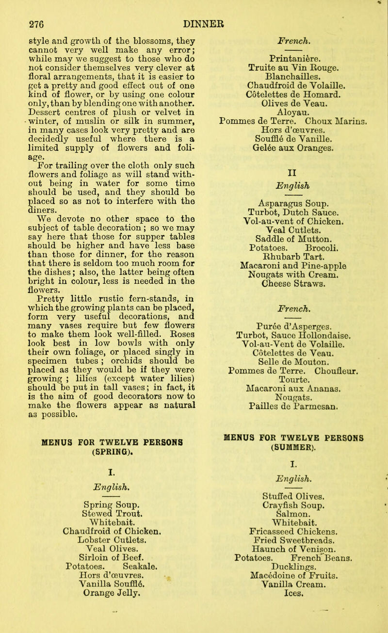 style and growth of the blossoms, they cannot very well make any error; while may we suggest to those who do not consider themselves very clever at floral arrangements, that it is easier to get a pretty and good eflect out of one kind of flower, or by using one colour only, than by blending one with another. Dessert centres of plush or velvet in winter, of muslin or silk in summer, in many cases look very pretty and are decidecQy useful where there is a limited supply of flowers and foli- age. For trailing over the cloth only such flowers and foliage as will stand with- out being in water for some time should be used, and they should be laced so as not to interfere with the iners. We devote no other space to the subject of table decoration ; so we may say here that those for supper tables should be higher and have less base than those for dinner, for the reason that there is seldom too much room for the dishes; also, the latter being often bright in colour, less is needed in the flowers. Pretty little rustic fern-stands, in which the growing plants can be placed, form very useful decorations, and many vases require but few flowers to make them look well-filled. Roses look best in low bowls with only their own foliage, or placed singly in specimen tubes ; orchids should be placed as they would be if they were growing ; lilies (except water lilies) should be put in tall vases; in fact, it is the aim of good decorators now to make the flowers appear as natural as possible. MENUS FOR TWELVE PERSONS (SPRING). I. English. Spring Soup. Stewed Trout. Whitebait. Chaudfroid of Chicken. Lobster Cutlets. Veal Olives. Sirloin of Beef. Potatoes. Seakale. Hors d’oeuvres. Vanilla Souffle. Orange Jelly. French. Printani6re. Truite au Vin Rouge. Blanchailles. Chaudfroid de Volaille. Cotelettes de Homard. Olives de Veau. Aloyau. Pommes de Terre. Choux Marins. Hors d’ceuvres. Souffle de Vanille. Gel6e aux Oranges. II English Asparagus Soup. Turbot, Dutch Sauce. Vol-au-vent of Chicken. Veal Cutlets. Saddle of Mutton. Potatoes. Brocoli. Rhubarb Tart. Macaroni and Pine-apple Nougats with Cream. Cheese Straws. French. Puree d’Asperges. Turbot, Sauce HoUondaise. Vol-au-Vent de Volaille. Cotelettes de Veau. Selle de Mouton. Pommes de Terre. Choufleur. Tourte. Macaroni aux Ananas. Nougats. Pailles de Parmesan. MENUS FOR TWELVE PERSONS (SUMMER). I. English. Stuffed Olives. Crayfish Soup. Salmon. Whitebait. Fricasseed Chickens. Fried Sweetbreads. Haunch of Venis^on. Potatoes. FrenchTBeans. Ducklings. Macedoine of Fruits. Vanilla Cream. Ices.