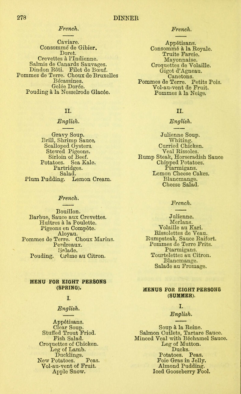French. French. Caviare. Consommd de Gibier. Doret. Crevettes h I’lndienne. Salmis de Canards Sauvages. Dindon Eoti. Filet de Boeuf. Pommes de Terre. Choux de Bruxelles B^cassines. Gel6e Dorde. Ponding S, la Nesselrode Glac6e. App6tisans. Consomm6 k la Royale. Truite Farcie. Mayonnaise. Croquettes de Volaille. (Jigot d’Agneau, Canetons. Pommes de Terre. Petits Pois. Vol-au-vent de Fruit. Pommes il la Neige. II. II. English. English. Gravy Soup. Brill, Shrimp Sauce. Scalloped Oysters. Stewed Pigeons. Sirloin of Beef. Potatoes. Sea Kale. Partridges. Salad. Plum Pudding. Lemon Cream. Julienne Soup. Whiting. Curried Chicken. Veal Rissoles. Rump Steak, Horseradish Sauce Chipped Potatoes. Ptarmigans. Lemon Cheese Cakes. Blancmange. Cheese Salad. French. French. Bouillon. Barbue, Sauce aux Crevettes. Huitres ^ la Poulette. Pigeons en Compote. Aloyau. Pommes de Terre. Choux Marins. Perdreaux. 'tjplade. Ponding. Cr6mo an Citron. Julienne. Merlans. Volaille an Kari. Rissolettes de Veau. Riimpsteak, Sauce Raifort. Pommes de Terre Frits. Ptarmigans. Tourtelettes au Citron. Blancmange. Salade au Fromage. MENU FOR EIOHT PERSONS (SPRING). MENUS FOR EIOHT PERSONS I. (SUMMER). English. I. English. AppStisans. Clear Soup. Stuffed Trout Fried. Fish Salad. Croquettes of Chicken. Leg of Lamb. Ducklings. New Potatoes. Peas. Vol-au-vent of Fruit. Apple Snow. Soup tl la Reine. Salmon Cutlets, Tartare Sauce. Minced Veal with Bdchamel Sauce. Leg of Mutton. Ducks. Potatoes. Peas. Foie Gras in Jelly. Almond Pudding. Iced Gooseberry Fool.